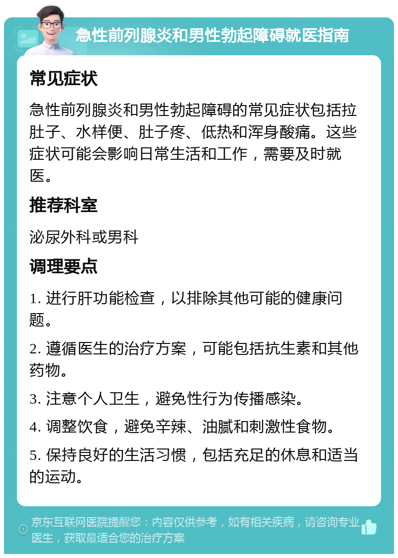 急性前列腺炎和男性勃起障碍就医指南 常见症状 急性前列腺炎和男性勃起障碍的常见症状包括拉肚子、水样便、肚子疼、低热和浑身酸痛。这些症状可能会影响日常生活和工作，需要及时就医。 推荐科室 泌尿外科或男科 调理要点 1. 进行肝功能检查，以排除其他可能的健康问题。 2. 遵循医生的治疗方案，可能包括抗生素和其他药物。 3. 注意个人卫生，避免性行为传播感染。 4. 调整饮食，避免辛辣、油腻和刺激性食物。 5. 保持良好的生活习惯，包括充足的休息和适当的运动。