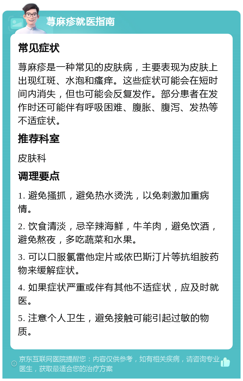 荨麻疹就医指南 常见症状 荨麻疹是一种常见的皮肤病，主要表现为皮肤上出现红斑、水泡和瘙痒。这些症状可能会在短时间内消失，但也可能会反复发作。部分患者在发作时还可能伴有呼吸困难、腹胀、腹泻、发热等不适症状。 推荐科室 皮肤科 调理要点 1. 避免搔抓，避免热水烫洗，以免刺激加重病情。 2. 饮食清淡，忌辛辣海鲜，牛羊肉，避免饮酒，避免熬夜，多吃蔬菜和水果。 3. 可以口服氯雷他定片或依巴斯汀片等抗组胺药物来缓解症状。 4. 如果症状严重或伴有其他不适症状，应及时就医。 5. 注意个人卫生，避免接触可能引起过敏的物质。