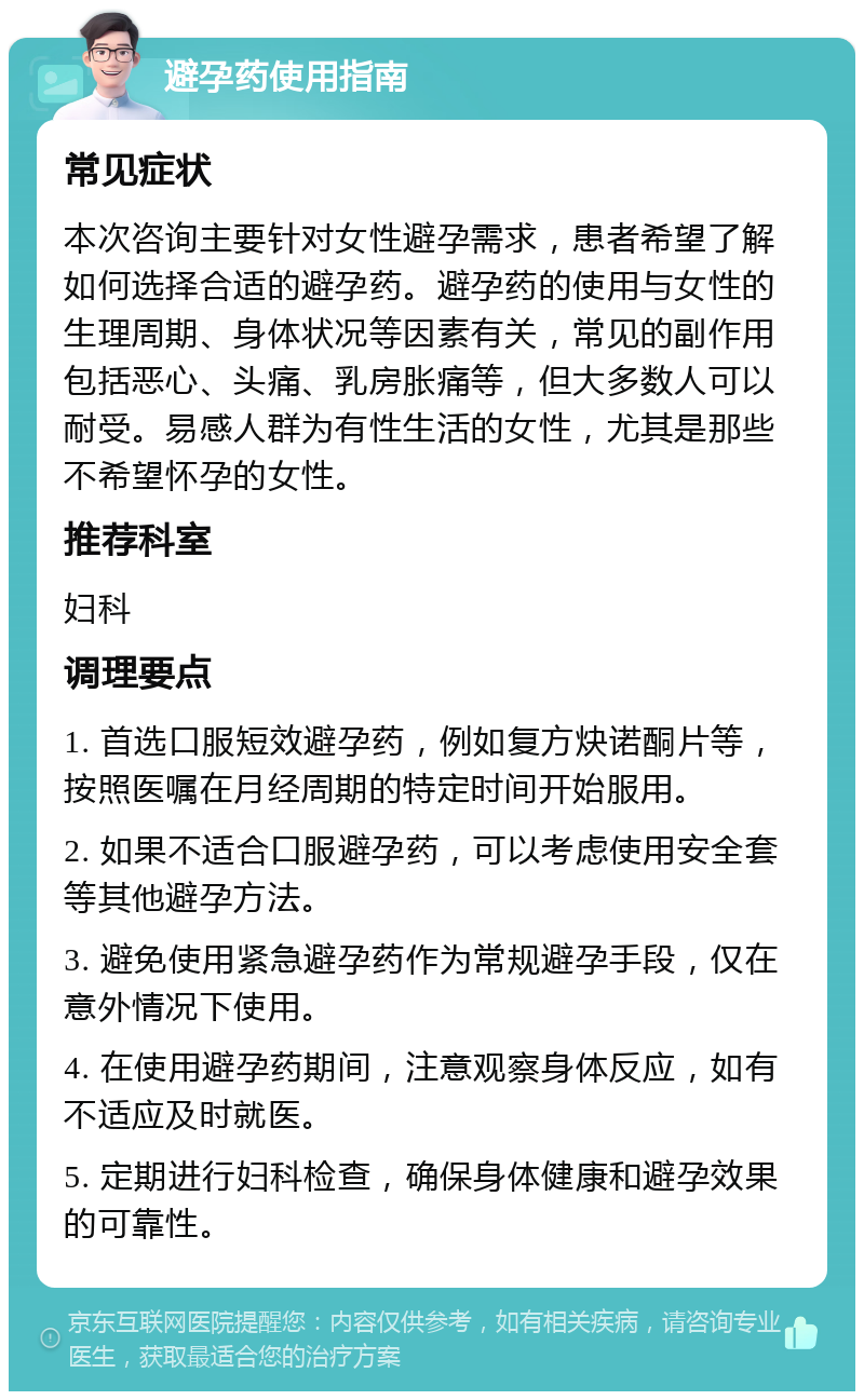 避孕药使用指南 常见症状 本次咨询主要针对女性避孕需求，患者希望了解如何选择合适的避孕药。避孕药的使用与女性的生理周期、身体状况等因素有关，常见的副作用包括恶心、头痛、乳房胀痛等，但大多数人可以耐受。易感人群为有性生活的女性，尤其是那些不希望怀孕的女性。 推荐科室 妇科 调理要点 1. 首选口服短效避孕药，例如复方炔诺酮片等，按照医嘱在月经周期的特定时间开始服用。 2. 如果不适合口服避孕药，可以考虑使用安全套等其他避孕方法。 3. 避免使用紧急避孕药作为常规避孕手段，仅在意外情况下使用。 4. 在使用避孕药期间，注意观察身体反应，如有不适应及时就医。 5. 定期进行妇科检查，确保身体健康和避孕效果的可靠性。