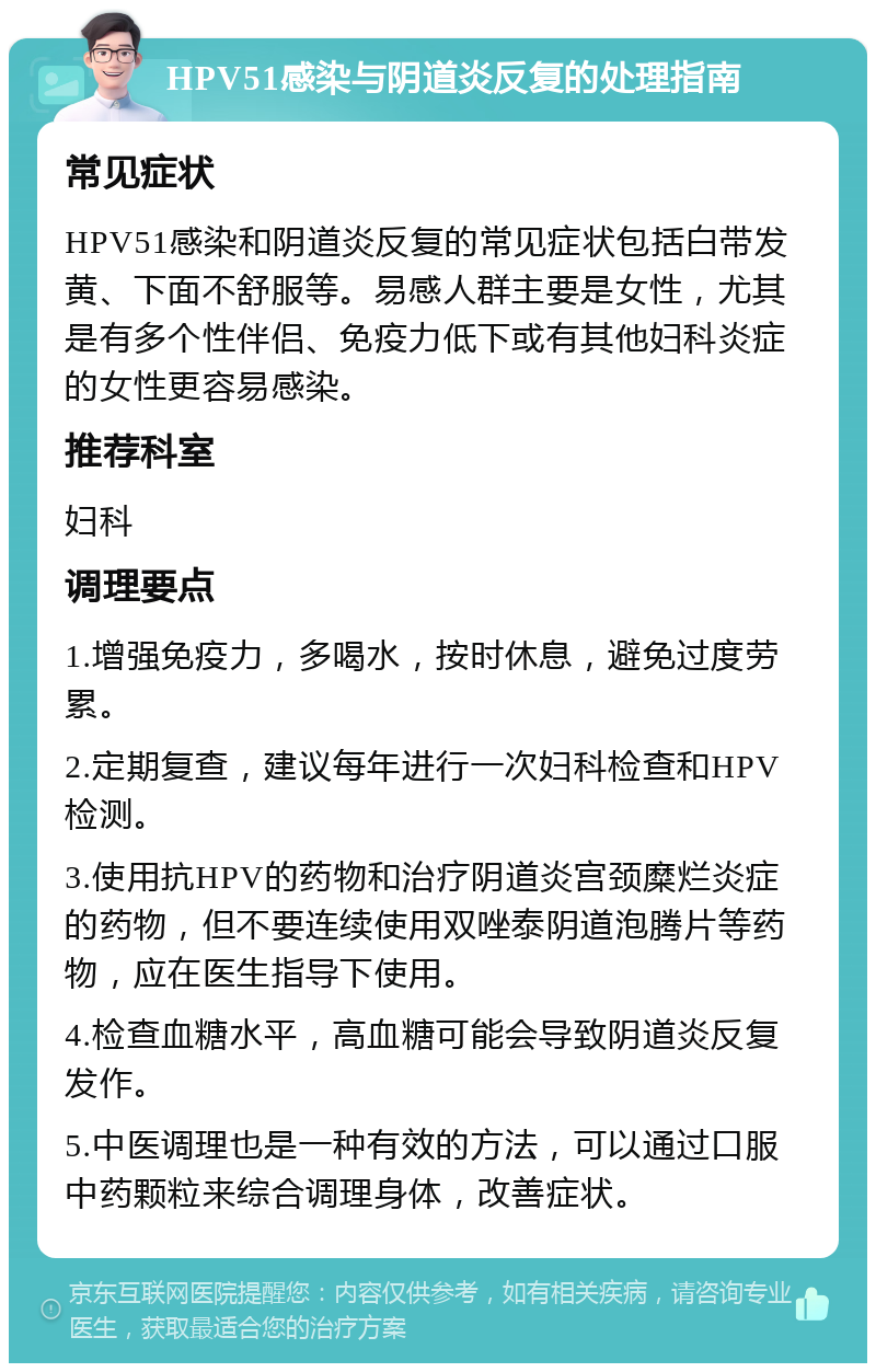 HPV51感染与阴道炎反复的处理指南 常见症状 HPV51感染和阴道炎反复的常见症状包括白带发黄、下面不舒服等。易感人群主要是女性，尤其是有多个性伴侣、免疫力低下或有其他妇科炎症的女性更容易感染。 推荐科室 妇科 调理要点 1.增强免疫力，多喝水，按时休息，避免过度劳累。 2.定期复查，建议每年进行一次妇科检查和HPV检测。 3.使用抗HPV的药物和治疗阴道炎宫颈糜烂炎症的药物，但不要连续使用双唑泰阴道泡腾片等药物，应在医生指导下使用。 4.检查血糖水平，高血糖可能会导致阴道炎反复发作。 5.中医调理也是一种有效的方法，可以通过口服中药颗粒来综合调理身体，改善症状。