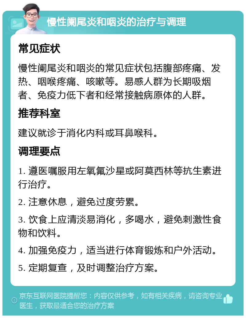 慢性阑尾炎和咽炎的治疗与调理 常见症状 慢性阑尾炎和咽炎的常见症状包括腹部疼痛、发热、咽喉疼痛、咳嗽等。易感人群为长期吸烟者、免疫力低下者和经常接触病原体的人群。 推荐科室 建议就诊于消化内科或耳鼻喉科。 调理要点 1. 遵医嘱服用左氧氟沙星或阿莫西林等抗生素进行治疗。 2. 注意休息，避免过度劳累。 3. 饮食上应清淡易消化，多喝水，避免刺激性食物和饮料。 4. 加强免疫力，适当进行体育锻炼和户外活动。 5. 定期复查，及时调整治疗方案。