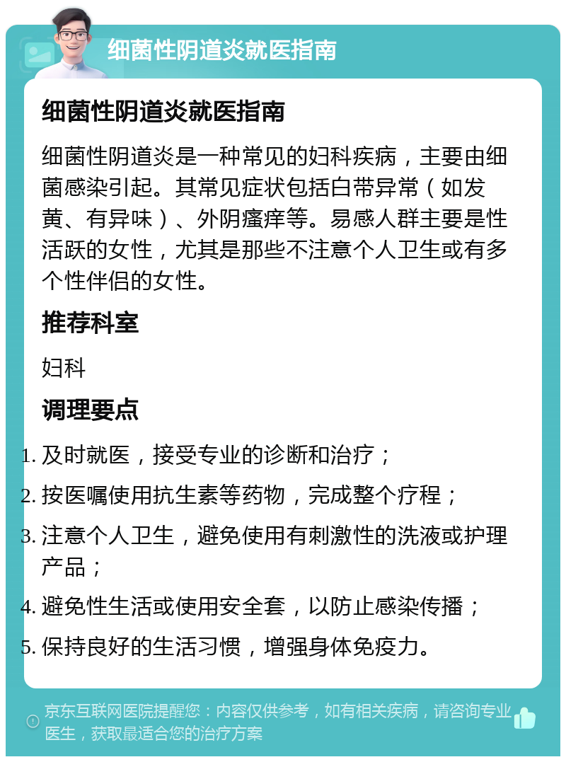 细菌性阴道炎就医指南 细菌性阴道炎就医指南 细菌性阴道炎是一种常见的妇科疾病，主要由细菌感染引起。其常见症状包括白带异常（如发黄、有异味）、外阴瘙痒等。易感人群主要是性活跃的女性，尤其是那些不注意个人卫生或有多个性伴侣的女性。 推荐科室 妇科 调理要点 及时就医，接受专业的诊断和治疗； 按医嘱使用抗生素等药物，完成整个疗程； 注意个人卫生，避免使用有刺激性的洗液或护理产品； 避免性生活或使用安全套，以防止感染传播； 保持良好的生活习惯，增强身体免疫力。