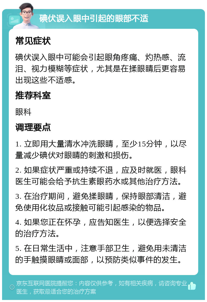 碘伏误入眼中引起的眼部不适 常见症状 碘伏误入眼中可能会引起眼角疼痛、灼热感、流泪、视力模糊等症状，尤其是在揉眼睛后更容易出现这些不适感。 推荐科室 眼科 调理要点 1. 立即用大量清水冲洗眼睛，至少15分钟，以尽量减少碘伏对眼睛的刺激和损伤。 2. 如果症状严重或持续不退，应及时就医，眼科医生可能会给予抗生素眼药水或其他治疗方法。 3. 在治疗期间，避免揉眼睛，保持眼部清洁，避免使用化妆品或接触可能引起感染的物品。 4. 如果您正在怀孕，应告知医生，以便选择安全的治疗方法。 5. 在日常生活中，注意手部卫生，避免用未清洁的手触摸眼睛或面部，以预防类似事件的发生。