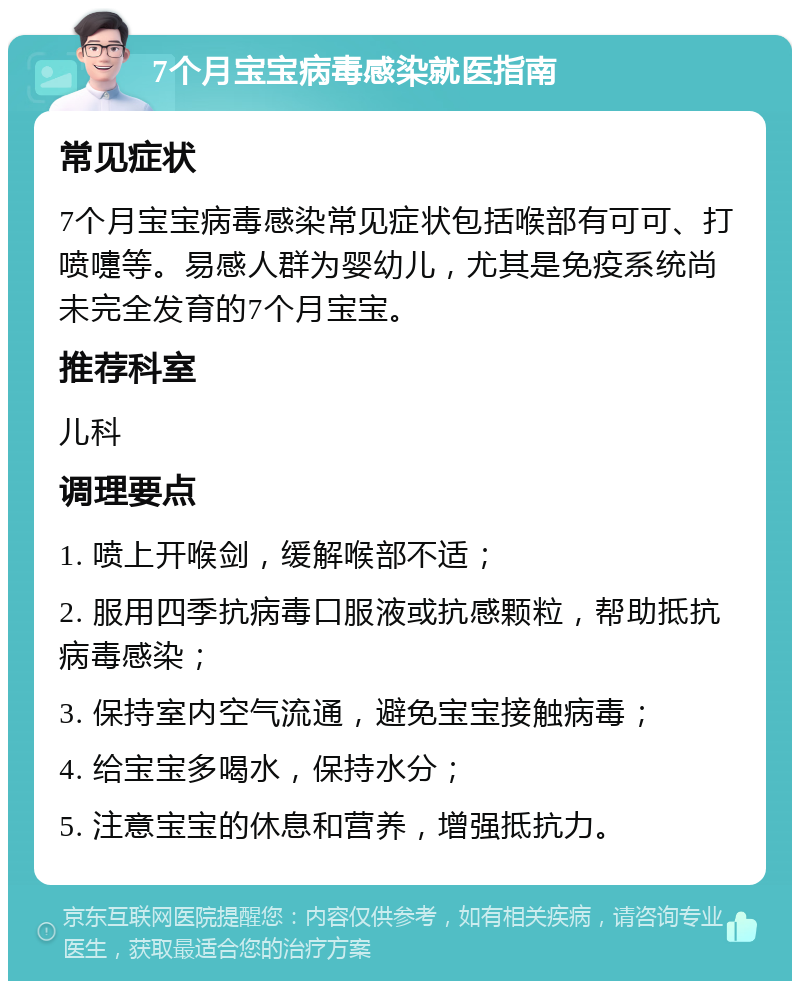 7个月宝宝病毒感染就医指南 常见症状 7个月宝宝病毒感染常见症状包括喉部有可可、打喷嚏等。易感人群为婴幼儿，尤其是免疫系统尚未完全发育的7个月宝宝。 推荐科室 儿科 调理要点 1. 喷上开喉剑，缓解喉部不适； 2. 服用四季抗病毒口服液或抗感颗粒，帮助抵抗病毒感染； 3. 保持室内空气流通，避免宝宝接触病毒； 4. 给宝宝多喝水，保持水分； 5. 注意宝宝的休息和营养，增强抵抗力。