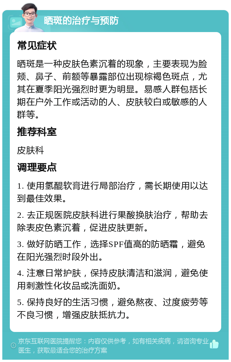 晒斑的治疗与预防 常见症状 晒斑是一种皮肤色素沉着的现象，主要表现为脸颊、鼻子、前额等暴露部位出现棕褐色斑点，尤其在夏季阳光强烈时更为明显。易感人群包括长期在户外工作或活动的人、皮肤较白或敏感的人群等。 推荐科室 皮肤科 调理要点 1. 使用氢醌软膏进行局部治疗，需长期使用以达到最佳效果。 2. 去正规医院皮肤科进行果酸换肤治疗，帮助去除表皮色素沉着，促进皮肤更新。 3. 做好防晒工作，选择SPF值高的防晒霜，避免在阳光强烈时段外出。 4. 注意日常护肤，保持皮肤清洁和滋润，避免使用刺激性化妆品或洗面奶。 5. 保持良好的生活习惯，避免熬夜、过度疲劳等不良习惯，增强皮肤抵抗力。