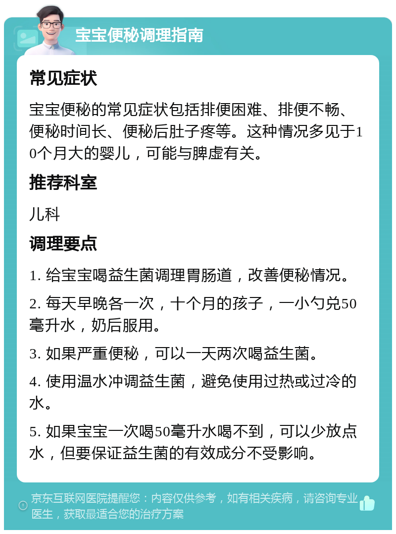 宝宝便秘调理指南 常见症状 宝宝便秘的常见症状包括排便困难、排便不畅、便秘时间长、便秘后肚子疼等。这种情况多见于10个月大的婴儿，可能与脾虚有关。 推荐科室 儿科 调理要点 1. 给宝宝喝益生菌调理胃肠道，改善便秘情况。 2. 每天早晚各一次，十个月的孩子，一小勺兑50毫升水，奶后服用。 3. 如果严重便秘，可以一天两次喝益生菌。 4. 使用温水冲调益生菌，避免使用过热或过冷的水。 5. 如果宝宝一次喝50毫升水喝不到，可以少放点水，但要保证益生菌的有效成分不受影响。