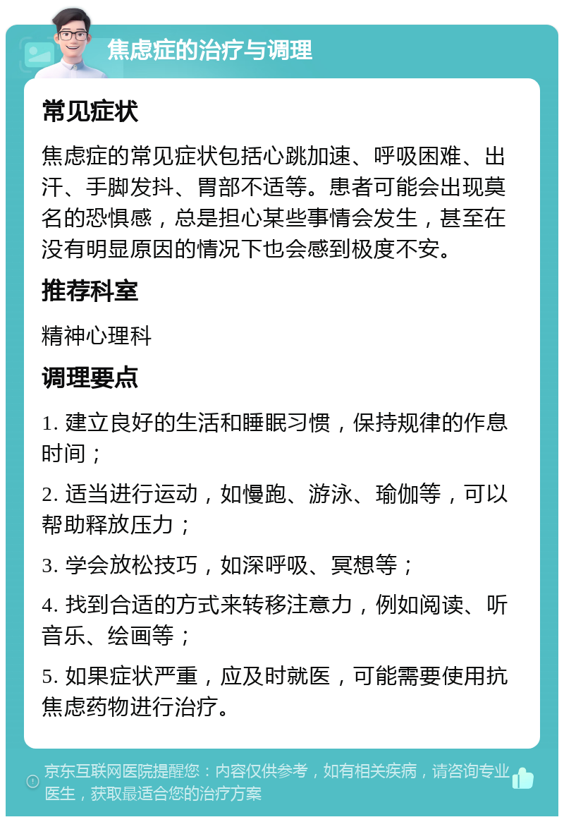 焦虑症的治疗与调理 常见症状 焦虑症的常见症状包括心跳加速、呼吸困难、出汗、手脚发抖、胃部不适等。患者可能会出现莫名的恐惧感，总是担心某些事情会发生，甚至在没有明显原因的情况下也会感到极度不安。 推荐科室 精神心理科 调理要点 1. 建立良好的生活和睡眠习惯，保持规律的作息时间； 2. 适当进行运动，如慢跑、游泳、瑜伽等，可以帮助释放压力； 3. 学会放松技巧，如深呼吸、冥想等； 4. 找到合适的方式来转移注意力，例如阅读、听音乐、绘画等； 5. 如果症状严重，应及时就医，可能需要使用抗焦虑药物进行治疗。