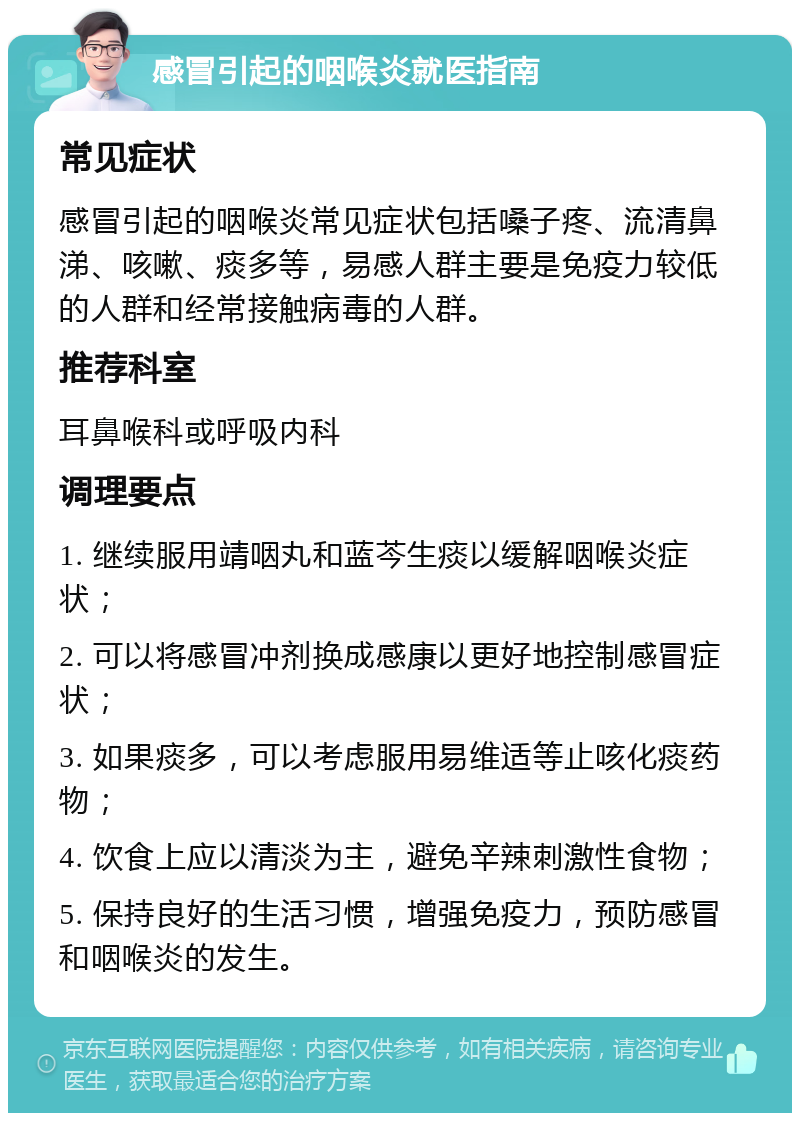 感冒引起的咽喉炎就医指南 常见症状 感冒引起的咽喉炎常见症状包括嗓子疼、流清鼻涕、咳嗽、痰多等，易感人群主要是免疫力较低的人群和经常接触病毒的人群。 推荐科室 耳鼻喉科或呼吸内科 调理要点 1. 继续服用靖咽丸和蓝芩生痰以缓解咽喉炎症状； 2. 可以将感冒冲剂换成感康以更好地控制感冒症状； 3. 如果痰多，可以考虑服用易维适等止咳化痰药物； 4. 饮食上应以清淡为主，避免辛辣刺激性食物； 5. 保持良好的生活习惯，增强免疫力，预防感冒和咽喉炎的发生。