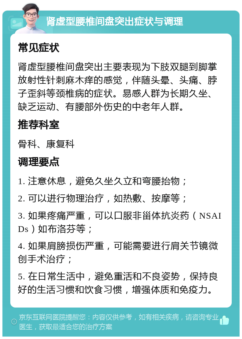 肾虚型腰椎间盘突出症状与调理 常见症状 肾虚型腰椎间盘突出主要表现为下肢双腿到脚掌放射性针刺麻木痒的感觉，伴随头晕、头痛、脖子歪斜等颈椎病的症状。易感人群为长期久坐、缺乏运动、有腰部外伤史的中老年人群。 推荐科室 骨科、康复科 调理要点 1. 注意休息，避免久坐久立和弯腰抬物； 2. 可以进行物理治疗，如热敷、按摩等； 3. 如果疼痛严重，可以口服非甾体抗炎药（NSAIDs）如布洛芬等； 4. 如果肩膀损伤严重，可能需要进行肩关节镜微创手术治疗； 5. 在日常生活中，避免重活和不良姿势，保持良好的生活习惯和饮食习惯，增强体质和免疫力。