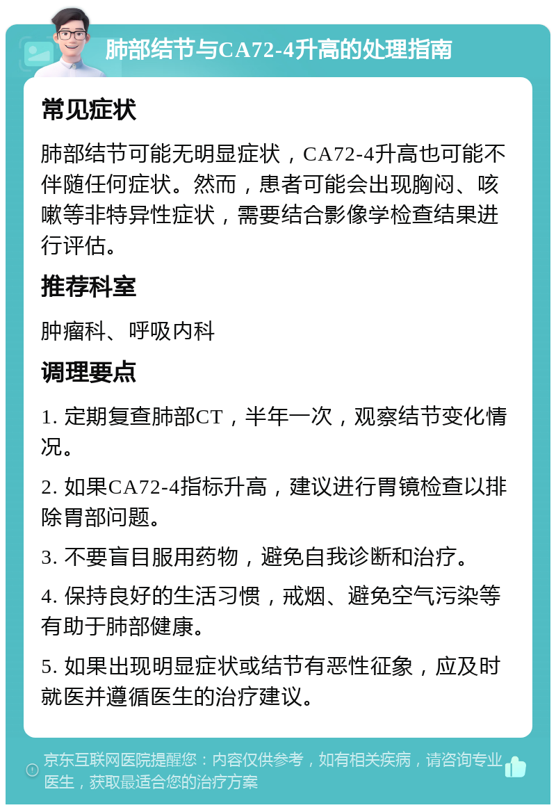 肺部结节与CA72-4升高的处理指南 常见症状 肺部结节可能无明显症状，CA72-4升高也可能不伴随任何症状。然而，患者可能会出现胸闷、咳嗽等非特异性症状，需要结合影像学检查结果进行评估。 推荐科室 肿瘤科、呼吸内科 调理要点 1. 定期复查肺部CT，半年一次，观察结节变化情况。 2. 如果CA72-4指标升高，建议进行胃镜检查以排除胃部问题。 3. 不要盲目服用药物，避免自我诊断和治疗。 4. 保持良好的生活习惯，戒烟、避免空气污染等有助于肺部健康。 5. 如果出现明显症状或结节有恶性征象，应及时就医并遵循医生的治疗建议。