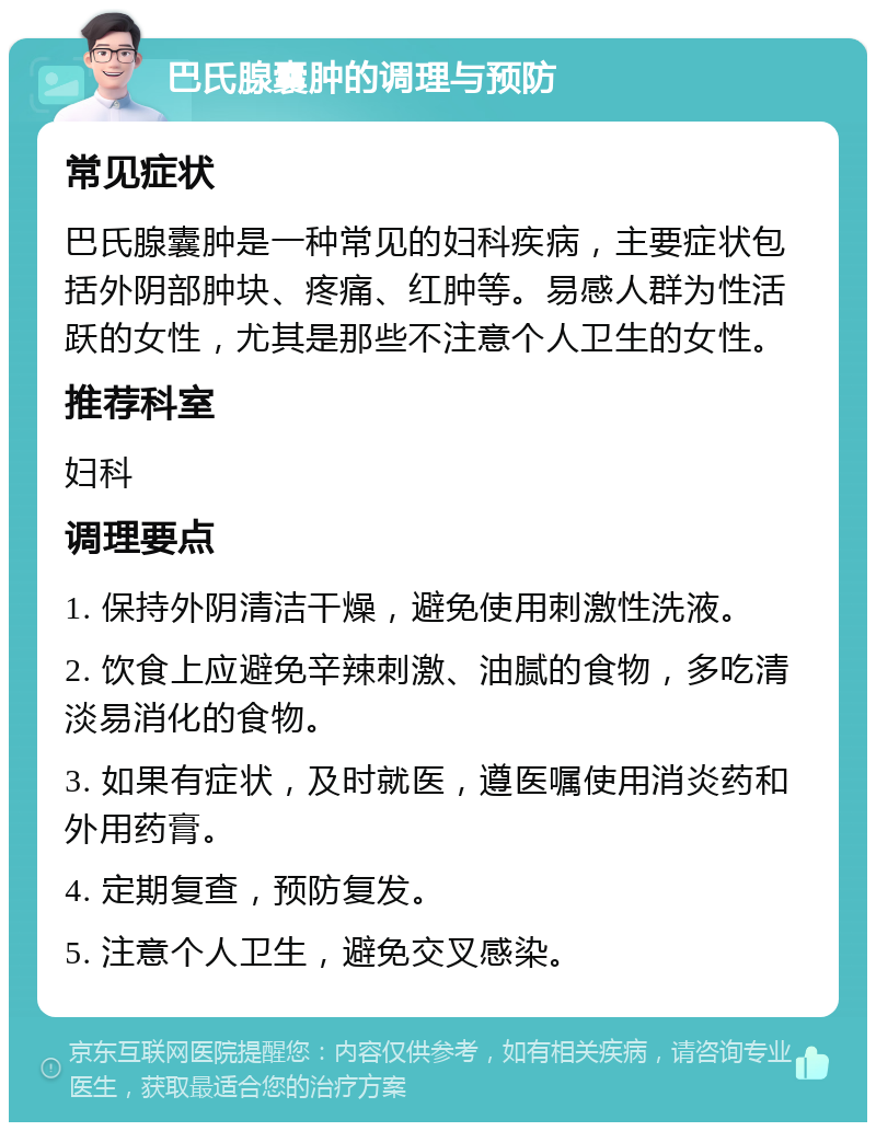 巴氏腺囊肿的调理与预防 常见症状 巴氏腺囊肿是一种常见的妇科疾病，主要症状包括外阴部肿块、疼痛、红肿等。易感人群为性活跃的女性，尤其是那些不注意个人卫生的女性。 推荐科室 妇科 调理要点 1. 保持外阴清洁干燥，避免使用刺激性洗液。 2. 饮食上应避免辛辣刺激、油腻的食物，多吃清淡易消化的食物。 3. 如果有症状，及时就医，遵医嘱使用消炎药和外用药膏。 4. 定期复查，预防复发。 5. 注意个人卫生，避免交叉感染。