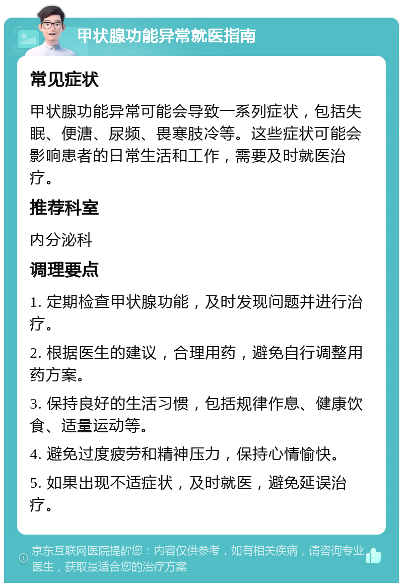 甲状腺功能异常就医指南 常见症状 甲状腺功能异常可能会导致一系列症状，包括失眠、便溏、尿频、畏寒肢冷等。这些症状可能会影响患者的日常生活和工作，需要及时就医治疗。 推荐科室 内分泌科 调理要点 1. 定期检查甲状腺功能，及时发现问题并进行治疗。 2. 根据医生的建议，合理用药，避免自行调整用药方案。 3. 保持良好的生活习惯，包括规律作息、健康饮食、适量运动等。 4. 避免过度疲劳和精神压力，保持心情愉快。 5. 如果出现不适症状，及时就医，避免延误治疗。