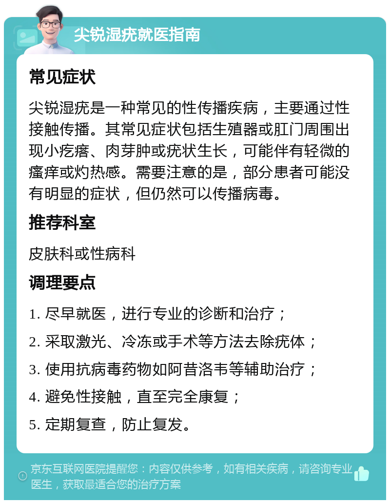 尖锐湿疣就医指南 常见症状 尖锐湿疣是一种常见的性传播疾病，主要通过性接触传播。其常见症状包括生殖器或肛门周围出现小疙瘩、肉芽肿或疣状生长，可能伴有轻微的瘙痒或灼热感。需要注意的是，部分患者可能没有明显的症状，但仍然可以传播病毒。 推荐科室 皮肤科或性病科 调理要点 1. 尽早就医，进行专业的诊断和治疗； 2. 采取激光、冷冻或手术等方法去除疣体； 3. 使用抗病毒药物如阿昔洛韦等辅助治疗； 4. 避免性接触，直至完全康复； 5. 定期复查，防止复发。