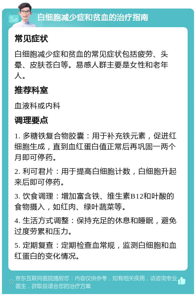 白细胞减少症和贫血的治疗指南 常见症状 白细胞减少症和贫血的常见症状包括疲劳、头晕、皮肤苍白等。易感人群主要是女性和老年人。 推荐科室 血液科或内科 调理要点 1. 多糖铁复合物胶囊：用于补充铁元素，促进红细胞生成，直到血红蛋白值正常后再巩固一两个月即可停药。 2. 利可君片：用于提高白细胞计数，白细胞升起来后即可停药。 3. 饮食调理：增加富含铁、维生素B12和叶酸的食物摄入，如红肉、绿叶蔬菜等。 4. 生活方式调整：保持充足的休息和睡眠，避免过度劳累和压力。 5. 定期复查：定期检查血常规，监测白细胞和血红蛋白的变化情况。