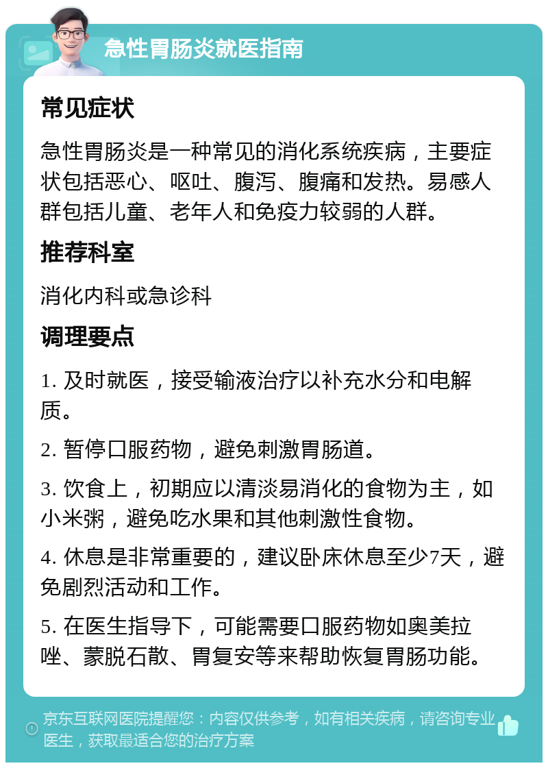 急性胃肠炎就医指南 常见症状 急性胃肠炎是一种常见的消化系统疾病，主要症状包括恶心、呕吐、腹泻、腹痛和发热。易感人群包括儿童、老年人和免疫力较弱的人群。 推荐科室 消化内科或急诊科 调理要点 1. 及时就医，接受输液治疗以补充水分和电解质。 2. 暂停口服药物，避免刺激胃肠道。 3. 饮食上，初期应以清淡易消化的食物为主，如小米粥，避免吃水果和其他刺激性食物。 4. 休息是非常重要的，建议卧床休息至少7天，避免剧烈活动和工作。 5. 在医生指导下，可能需要口服药物如奥美拉唑、蒙脱石散、胃复安等来帮助恢复胃肠功能。