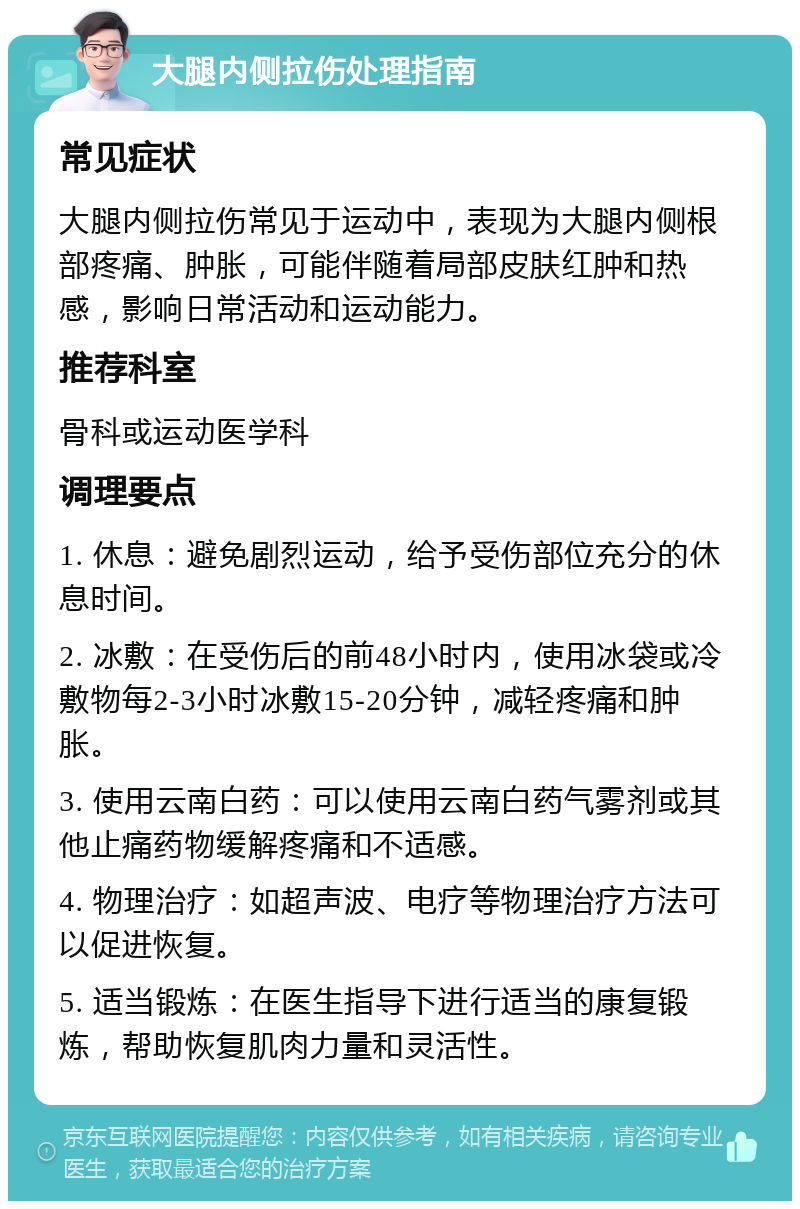 大腿内侧拉伤处理指南 常见症状 大腿内侧拉伤常见于运动中，表现为大腿内侧根部疼痛、肿胀，可能伴随着局部皮肤红肿和热感，影响日常活动和运动能力。 推荐科室 骨科或运动医学科 调理要点 1. 休息：避免剧烈运动，给予受伤部位充分的休息时间。 2. 冰敷：在受伤后的前48小时内，使用冰袋或冷敷物每2-3小时冰敷15-20分钟，减轻疼痛和肿胀。 3. 使用云南白药：可以使用云南白药气雾剂或其他止痛药物缓解疼痛和不适感。 4. 物理治疗：如超声波、电疗等物理治疗方法可以促进恢复。 5. 适当锻炼：在医生指导下进行适当的康复锻炼，帮助恢复肌肉力量和灵活性。