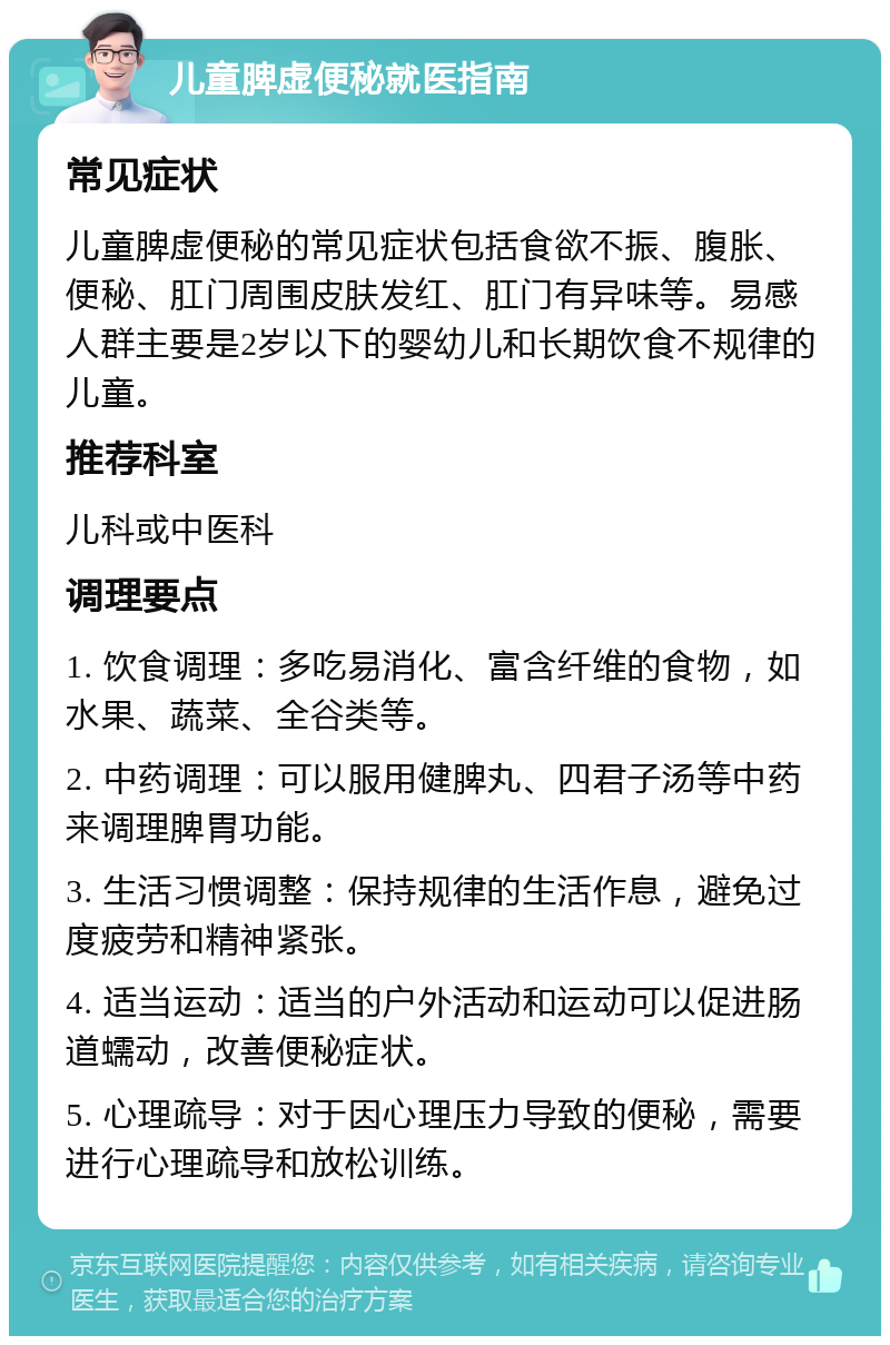 儿童脾虚便秘就医指南 常见症状 儿童脾虚便秘的常见症状包括食欲不振、腹胀、便秘、肛门周围皮肤发红、肛门有异味等。易感人群主要是2岁以下的婴幼儿和长期饮食不规律的儿童。 推荐科室 儿科或中医科 调理要点 1. 饮食调理：多吃易消化、富含纤维的食物，如水果、蔬菜、全谷类等。 2. 中药调理：可以服用健脾丸、四君子汤等中药来调理脾胃功能。 3. 生活习惯调整：保持规律的生活作息，避免过度疲劳和精神紧张。 4. 适当运动：适当的户外活动和运动可以促进肠道蠕动，改善便秘症状。 5. 心理疏导：对于因心理压力导致的便秘，需要进行心理疏导和放松训练。