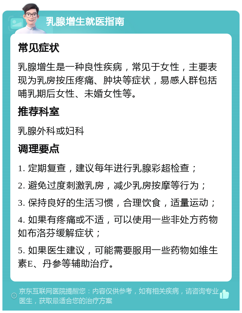 乳腺增生就医指南 常见症状 乳腺增生是一种良性疾病，常见于女性，主要表现为乳房按压疼痛、肿块等症状，易感人群包括哺乳期后女性、未婚女性等。 推荐科室 乳腺外科或妇科 调理要点 1. 定期复查，建议每年进行乳腺彩超检查； 2. 避免过度刺激乳房，减少乳房按摩等行为； 3. 保持良好的生活习惯，合理饮食，适量运动； 4. 如果有疼痛或不适，可以使用一些非处方药物如布洛芬缓解症状； 5. 如果医生建议，可能需要服用一些药物如维生素E、丹参等辅助治疗。