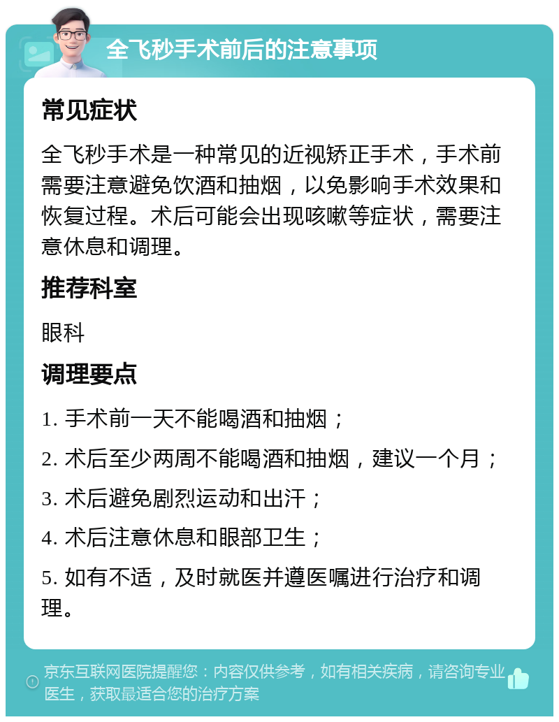 全飞秒手术前后的注意事项 常见症状 全飞秒手术是一种常见的近视矫正手术，手术前需要注意避免饮酒和抽烟，以免影响手术效果和恢复过程。术后可能会出现咳嗽等症状，需要注意休息和调理。 推荐科室 眼科 调理要点 1. 手术前一天不能喝酒和抽烟； 2. 术后至少两周不能喝酒和抽烟，建议一个月； 3. 术后避免剧烈运动和出汗； 4. 术后注意休息和眼部卫生； 5. 如有不适，及时就医并遵医嘱进行治疗和调理。