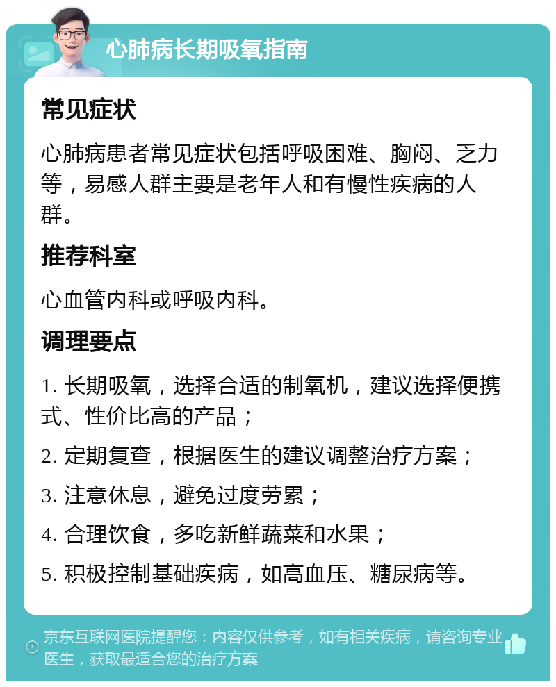 心肺病长期吸氧指南 常见症状 心肺病患者常见症状包括呼吸困难、胸闷、乏力等，易感人群主要是老年人和有慢性疾病的人群。 推荐科室 心血管内科或呼吸内科。 调理要点 1. 长期吸氧，选择合适的制氧机，建议选择便携式、性价比高的产品； 2. 定期复查，根据医生的建议调整治疗方案； 3. 注意休息，避免过度劳累； 4. 合理饮食，多吃新鲜蔬菜和水果； 5. 积极控制基础疾病，如高血压、糖尿病等。