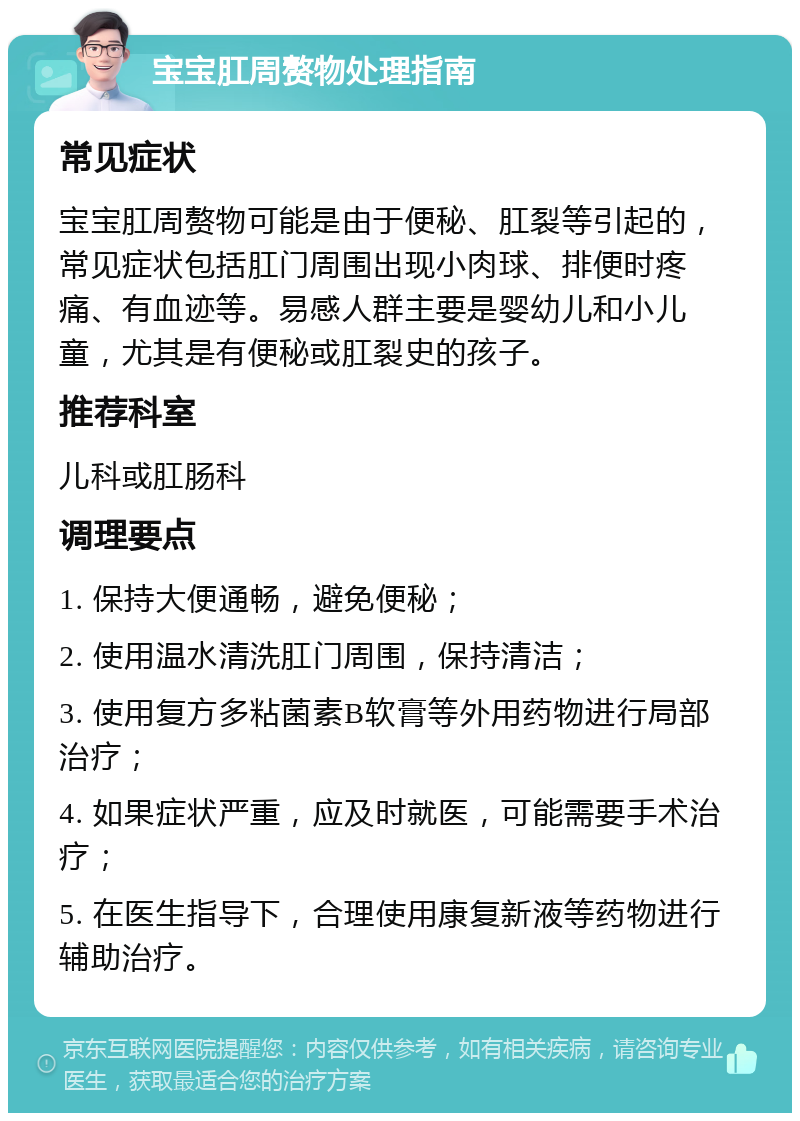 宝宝肛周赘物处理指南 常见症状 宝宝肛周赘物可能是由于便秘、肛裂等引起的，常见症状包括肛门周围出现小肉球、排便时疼痛、有血迹等。易感人群主要是婴幼儿和小儿童，尤其是有便秘或肛裂史的孩子。 推荐科室 儿科或肛肠科 调理要点 1. 保持大便通畅，避免便秘； 2. 使用温水清洗肛门周围，保持清洁； 3. 使用复方多粘菌素B软膏等外用药物进行局部治疗； 4. 如果症状严重，应及时就医，可能需要手术治疗； 5. 在医生指导下，合理使用康复新液等药物进行辅助治疗。