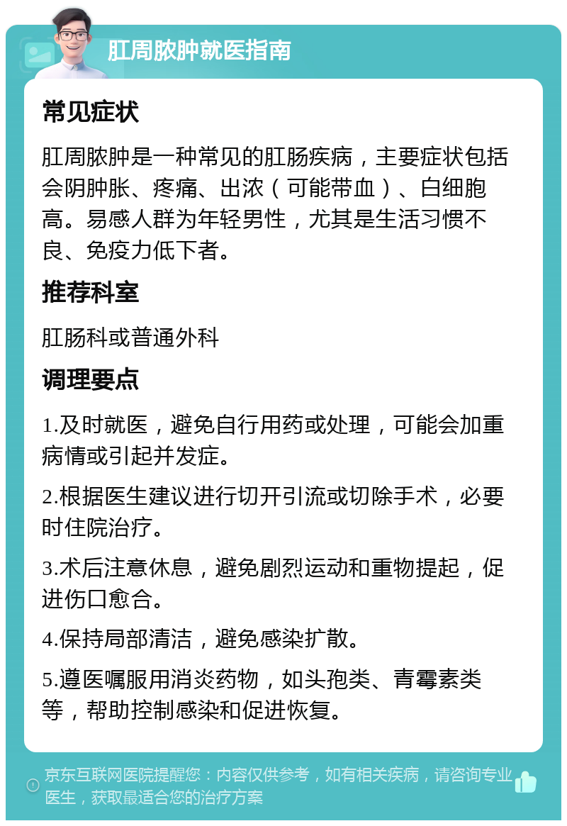 肛周脓肿就医指南 常见症状 肛周脓肿是一种常见的肛肠疾病，主要症状包括会阴肿胀、疼痛、出浓（可能带血）、白细胞高。易感人群为年轻男性，尤其是生活习惯不良、免疫力低下者。 推荐科室 肛肠科或普通外科 调理要点 1.及时就医，避免自行用药或处理，可能会加重病情或引起并发症。 2.根据医生建议进行切开引流或切除手术，必要时住院治疗。 3.术后注意休息，避免剧烈运动和重物提起，促进伤口愈合。 4.保持局部清洁，避免感染扩散。 5.遵医嘱服用消炎药物，如头孢类、青霉素类等，帮助控制感染和促进恢复。