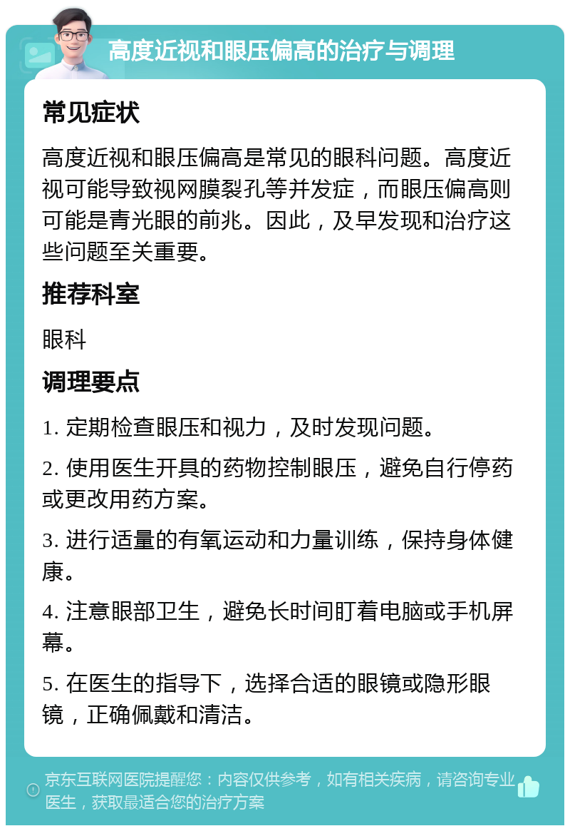 高度近视和眼压偏高的治疗与调理 常见症状 高度近视和眼压偏高是常见的眼科问题。高度近视可能导致视网膜裂孔等并发症，而眼压偏高则可能是青光眼的前兆。因此，及早发现和治疗这些问题至关重要。 推荐科室 眼科 调理要点 1. 定期检查眼压和视力，及时发现问题。 2. 使用医生开具的药物控制眼压，避免自行停药或更改用药方案。 3. 进行适量的有氧运动和力量训练，保持身体健康。 4. 注意眼部卫生，避免长时间盯着电脑或手机屏幕。 5. 在医生的指导下，选择合适的眼镜或隐形眼镜，正确佩戴和清洁。