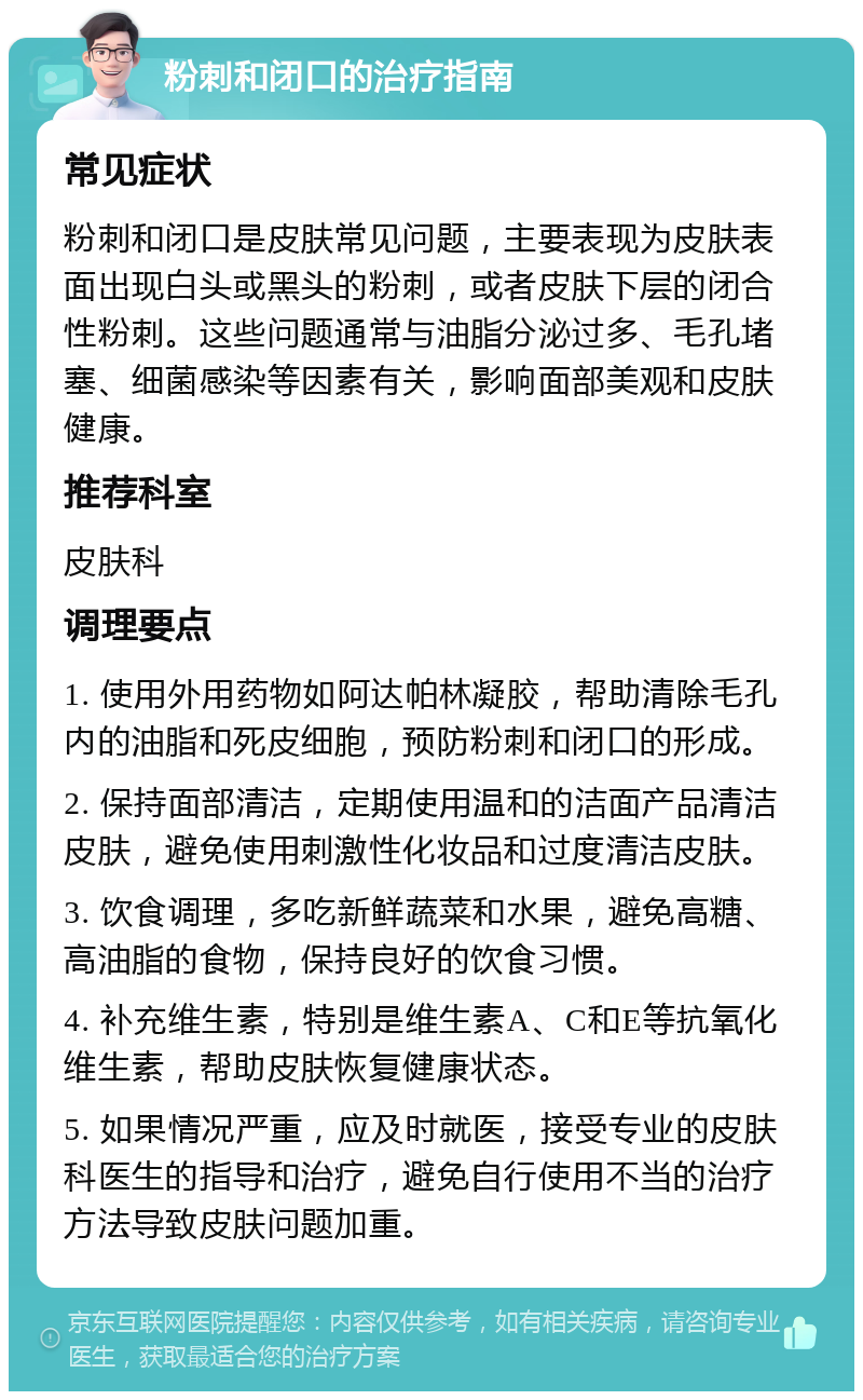 粉刺和闭口的治疗指南 常见症状 粉刺和闭口是皮肤常见问题，主要表现为皮肤表面出现白头或黑头的粉刺，或者皮肤下层的闭合性粉刺。这些问题通常与油脂分泌过多、毛孔堵塞、细菌感染等因素有关，影响面部美观和皮肤健康。 推荐科室 皮肤科 调理要点 1. 使用外用药物如阿达帕林凝胶，帮助清除毛孔内的油脂和死皮细胞，预防粉刺和闭口的形成。 2. 保持面部清洁，定期使用温和的洁面产品清洁皮肤，避免使用刺激性化妆品和过度清洁皮肤。 3. 饮食调理，多吃新鲜蔬菜和水果，避免高糖、高油脂的食物，保持良好的饮食习惯。 4. 补充维生素，特别是维生素A、C和E等抗氧化维生素，帮助皮肤恢复健康状态。 5. 如果情况严重，应及时就医，接受专业的皮肤科医生的指导和治疗，避免自行使用不当的治疗方法导致皮肤问题加重。