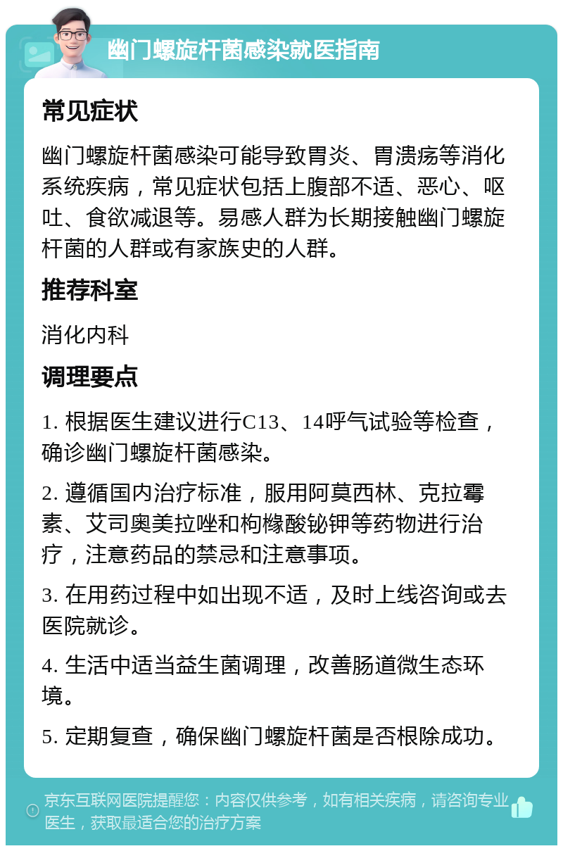 幽门螺旋杆菌感染就医指南 常见症状 幽门螺旋杆菌感染可能导致胃炎、胃溃疡等消化系统疾病，常见症状包括上腹部不适、恶心、呕吐、食欲减退等。易感人群为长期接触幽门螺旋杆菌的人群或有家族史的人群。 推荐科室 消化内科 调理要点 1. 根据医生建议进行C13、14呼气试验等检查，确诊幽门螺旋杆菌感染。 2. 遵循国内治疗标准，服用阿莫西林、克拉霉素、艾司奥美拉唑和枸橼酸铋钾等药物进行治疗，注意药品的禁忌和注意事项。 3. 在用药过程中如出现不适，及时上线咨询或去医院就诊。 4. 生活中适当益生菌调理，改善肠道微生态环境。 5. 定期复查，确保幽门螺旋杆菌是否根除成功。