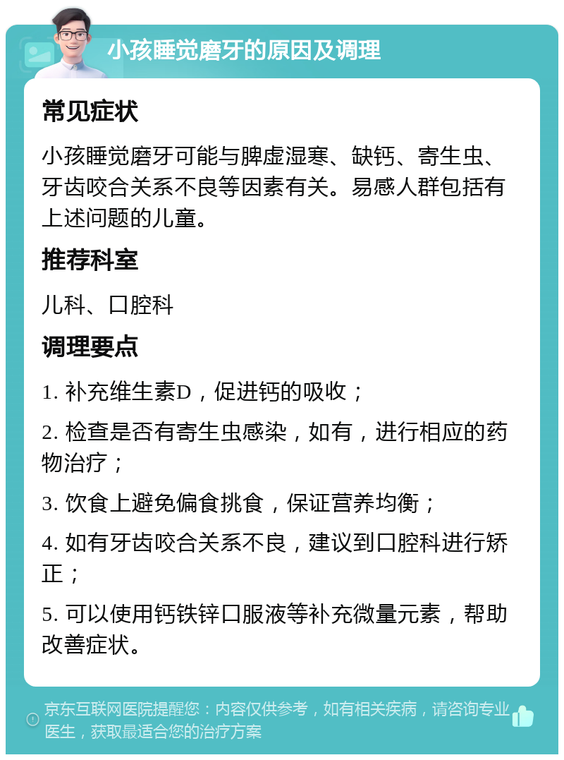 小孩睡觉磨牙的原因及调理 常见症状 小孩睡觉磨牙可能与脾虚湿寒、缺钙、寄生虫、牙齿咬合关系不良等因素有关。易感人群包括有上述问题的儿童。 推荐科室 儿科、口腔科 调理要点 1. 补充维生素D，促进钙的吸收； 2. 检查是否有寄生虫感染，如有，进行相应的药物治疗； 3. 饮食上避免偏食挑食，保证营养均衡； 4. 如有牙齿咬合关系不良，建议到口腔科进行矫正； 5. 可以使用钙铁锌口服液等补充微量元素，帮助改善症状。