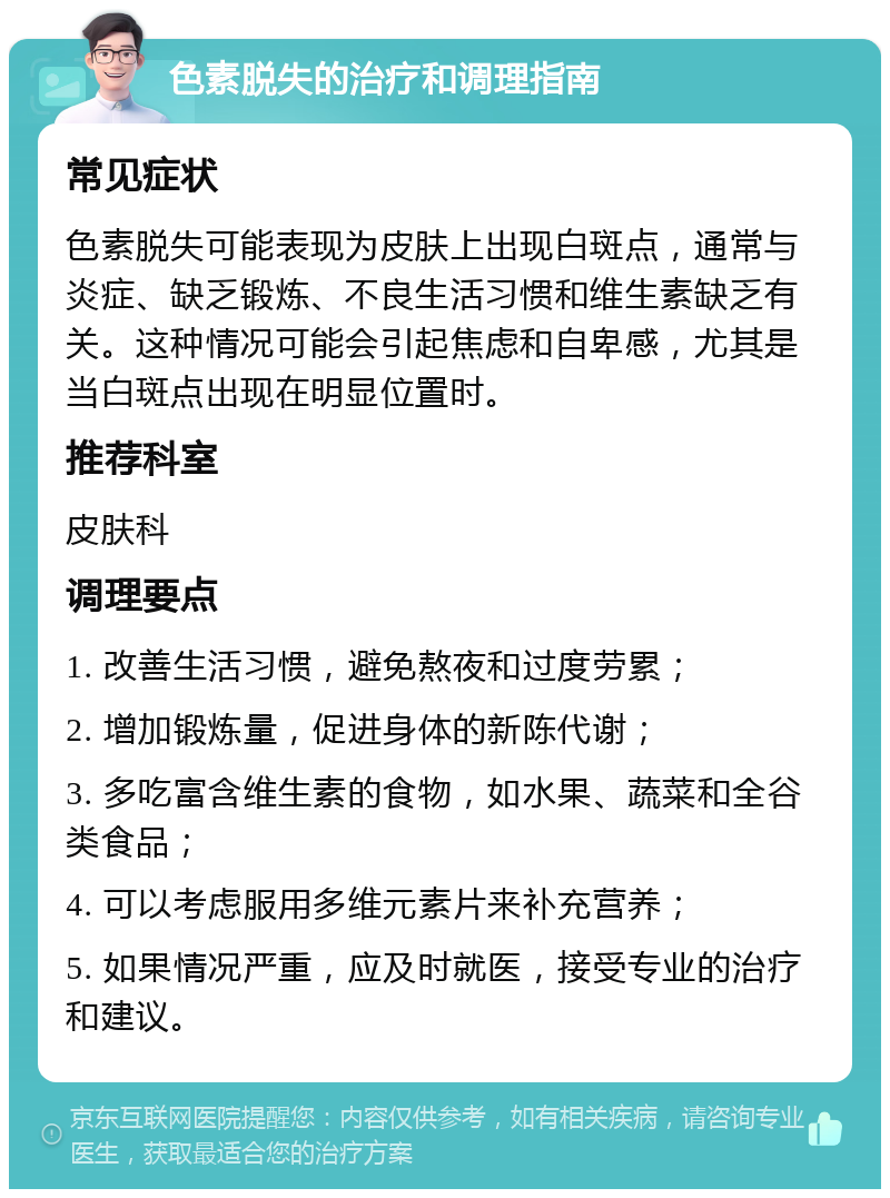 色素脱失的治疗和调理指南 常见症状 色素脱失可能表现为皮肤上出现白斑点，通常与炎症、缺乏锻炼、不良生活习惯和维生素缺乏有关。这种情况可能会引起焦虑和自卑感，尤其是当白斑点出现在明显位置时。 推荐科室 皮肤科 调理要点 1. 改善生活习惯，避免熬夜和过度劳累； 2. 增加锻炼量，促进身体的新陈代谢； 3. 多吃富含维生素的食物，如水果、蔬菜和全谷类食品； 4. 可以考虑服用多维元素片来补充营养； 5. 如果情况严重，应及时就医，接受专业的治疗和建议。