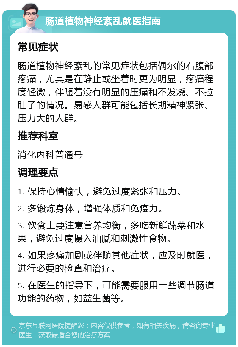 肠道植物神经紊乱就医指南 常见症状 肠道植物神经紊乱的常见症状包括偶尔的右腹部疼痛，尤其是在静止或坐着时更为明显，疼痛程度轻微，伴随着没有明显的压痛和不发烧、不拉肚子的情况。易感人群可能包括长期精神紧张、压力大的人群。 推荐科室 消化内科普通号 调理要点 1. 保持心情愉快，避免过度紧张和压力。 2. 多锻炼身体，增强体质和免疫力。 3. 饮食上要注意营养均衡，多吃新鲜蔬菜和水果，避免过度摄入油腻和刺激性食物。 4. 如果疼痛加剧或伴随其他症状，应及时就医，进行必要的检查和治疗。 5. 在医生的指导下，可能需要服用一些调节肠道功能的药物，如益生菌等。