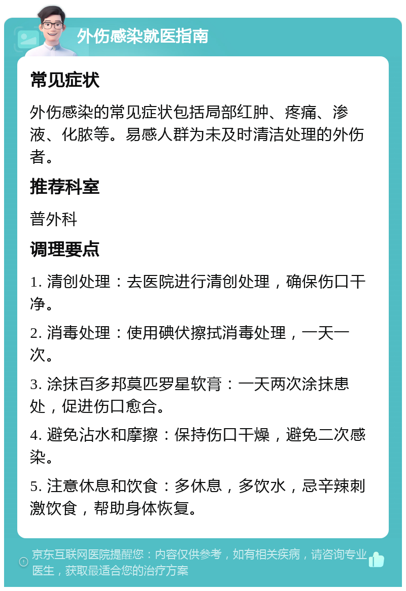 外伤感染就医指南 常见症状 外伤感染的常见症状包括局部红肿、疼痛、渗液、化脓等。易感人群为未及时清洁处理的外伤者。 推荐科室 普外科 调理要点 1. 清创处理：去医院进行清创处理，确保伤口干净。 2. 消毒处理：使用碘伏擦拭消毒处理，一天一次。 3. 涂抹百多邦莫匹罗星软膏：一天两次涂抹患处，促进伤口愈合。 4. 避免沾水和摩擦：保持伤口干燥，避免二次感染。 5. 注意休息和饮食：多休息，多饮水，忌辛辣刺激饮食，帮助身体恢复。