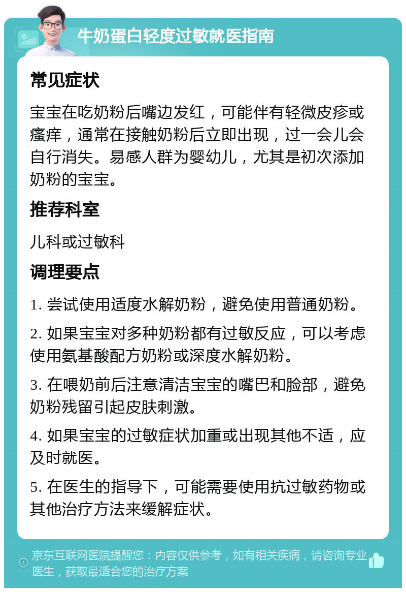 牛奶蛋白轻度过敏就医指南 常见症状 宝宝在吃奶粉后嘴边发红，可能伴有轻微皮疹或瘙痒，通常在接触奶粉后立即出现，过一会儿会自行消失。易感人群为婴幼儿，尤其是初次添加奶粉的宝宝。 推荐科室 儿科或过敏科 调理要点 1. 尝试使用适度水解奶粉，避免使用普通奶粉。 2. 如果宝宝对多种奶粉都有过敏反应，可以考虑使用氨基酸配方奶粉或深度水解奶粉。 3. 在喂奶前后注意清洁宝宝的嘴巴和脸部，避免奶粉残留引起皮肤刺激。 4. 如果宝宝的过敏症状加重或出现其他不适，应及时就医。 5. 在医生的指导下，可能需要使用抗过敏药物或其他治疗方法来缓解症状。