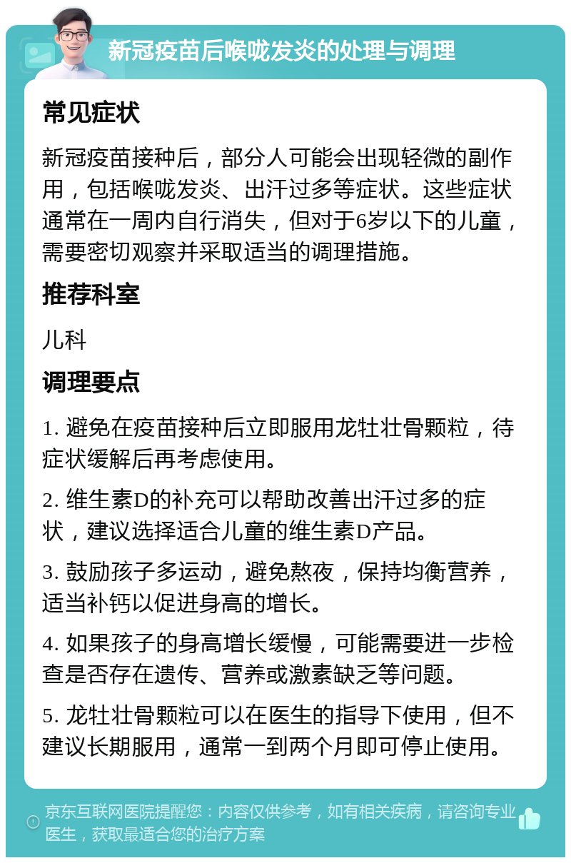 新冠疫苗后喉咙发炎的处理与调理 常见症状 新冠疫苗接种后，部分人可能会出现轻微的副作用，包括喉咙发炎、出汗过多等症状。这些症状通常在一周内自行消失，但对于6岁以下的儿童，需要密切观察并采取适当的调理措施。 推荐科室 儿科 调理要点 1. 避免在疫苗接种后立即服用龙牡壮骨颗粒，待症状缓解后再考虑使用。 2. 维生素D的补充可以帮助改善出汗过多的症状，建议选择适合儿童的维生素D产品。 3. 鼓励孩子多运动，避免熬夜，保持均衡营养，适当补钙以促进身高的增长。 4. 如果孩子的身高增长缓慢，可能需要进一步检查是否存在遗传、营养或激素缺乏等问题。 5. 龙牡壮骨颗粒可以在医生的指导下使用，但不建议长期服用，通常一到两个月即可停止使用。