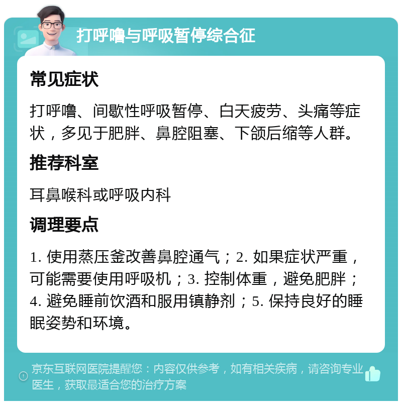 打呼噜与呼吸暂停综合征 常见症状 打呼噜、间歇性呼吸暂停、白天疲劳、头痛等症状，多见于肥胖、鼻腔阻塞、下颌后缩等人群。 推荐科室 耳鼻喉科或呼吸内科 调理要点 1. 使用蒸压釜改善鼻腔通气；2. 如果症状严重，可能需要使用呼吸机；3. 控制体重，避免肥胖；4. 避免睡前饮酒和服用镇静剂；5. 保持良好的睡眠姿势和环境。