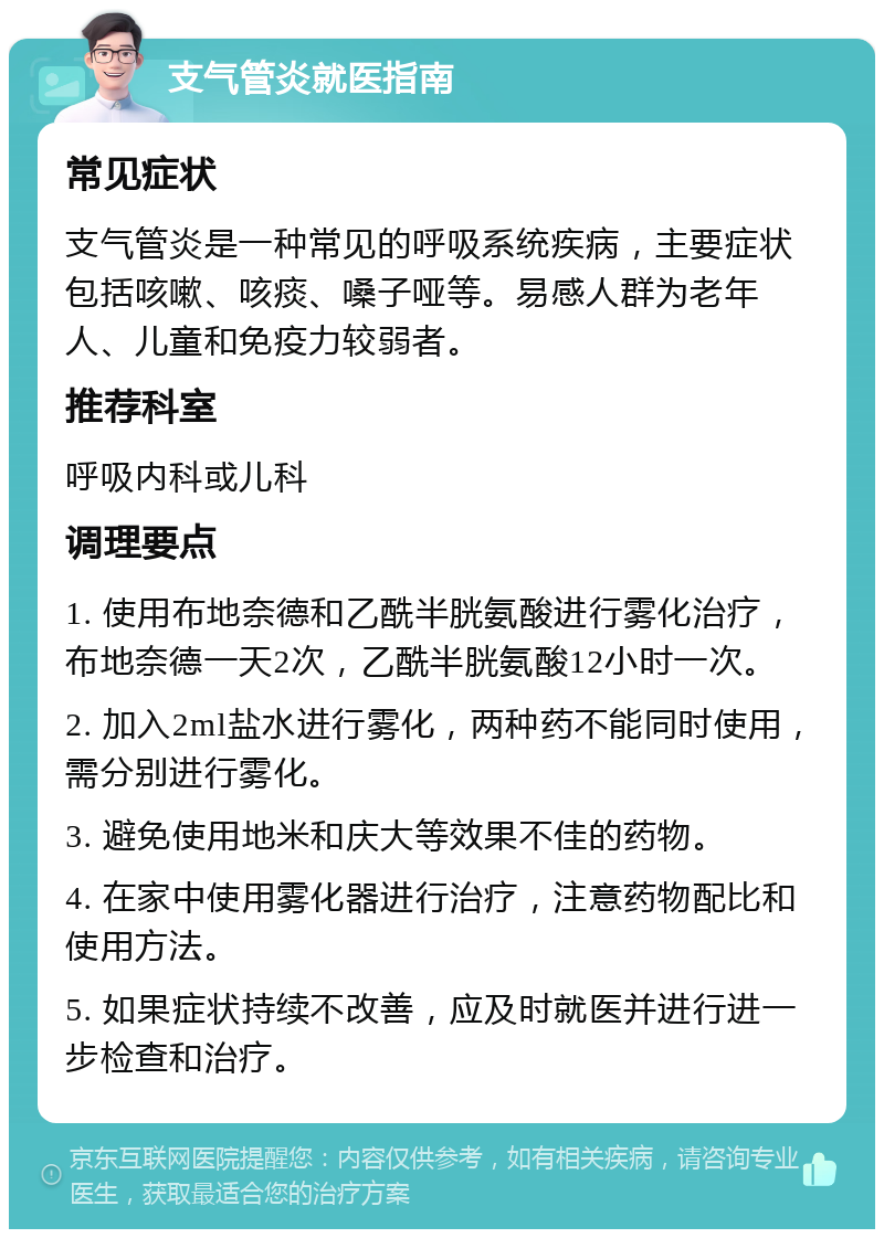 支气管炎就医指南 常见症状 支气管炎是一种常见的呼吸系统疾病，主要症状包括咳嗽、咳痰、嗓子哑等。易感人群为老年人、儿童和免疫力较弱者。 推荐科室 呼吸内科或儿科 调理要点 1. 使用布地奈德和乙酰半胱氨酸进行雾化治疗，布地奈德一天2次，乙酰半胱氨酸12小时一次。 2. 加入2ml盐水进行雾化，两种药不能同时使用，需分别进行雾化。 3. 避免使用地米和庆大等效果不佳的药物。 4. 在家中使用雾化器进行治疗，注意药物配比和使用方法。 5. 如果症状持续不改善，应及时就医并进行进一步检查和治疗。