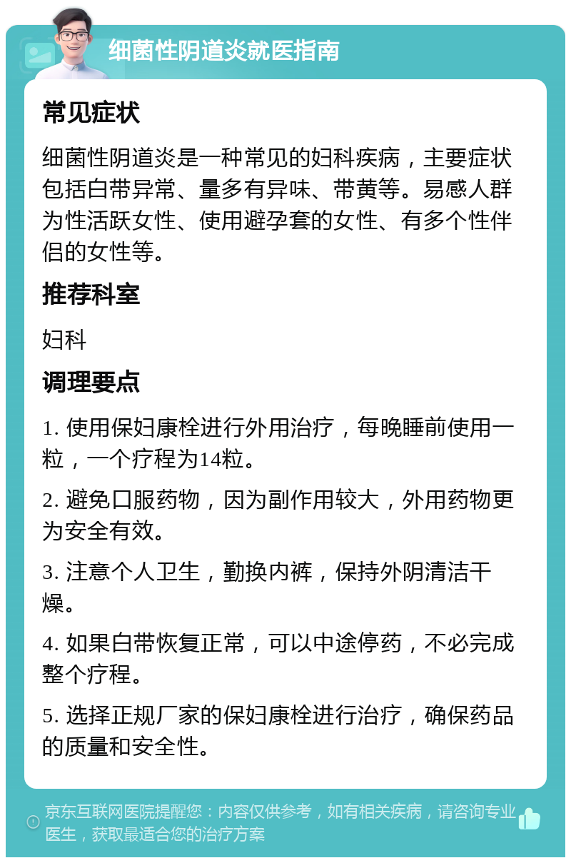 细菌性阴道炎就医指南 常见症状 细菌性阴道炎是一种常见的妇科疾病，主要症状包括白带异常、量多有异味、带黄等。易感人群为性活跃女性、使用避孕套的女性、有多个性伴侣的女性等。 推荐科室 妇科 调理要点 1. 使用保妇康栓进行外用治疗，每晚睡前使用一粒，一个疗程为14粒。 2. 避免口服药物，因为副作用较大，外用药物更为安全有效。 3. 注意个人卫生，勤换内裤，保持外阴清洁干燥。 4. 如果白带恢复正常，可以中途停药，不必完成整个疗程。 5. 选择正规厂家的保妇康栓进行治疗，确保药品的质量和安全性。