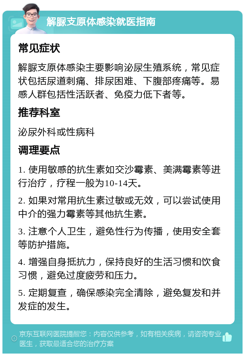 解脲支原体感染就医指南 常见症状 解脲支原体感染主要影响泌尿生殖系统，常见症状包括尿道刺痛、排尿困难、下腹部疼痛等。易感人群包括性活跃者、免疫力低下者等。 推荐科室 泌尿外科或性病科 调理要点 1. 使用敏感的抗生素如交沙霉素、美满霉素等进行治疗，疗程一般为10-14天。 2. 如果对常用抗生素过敏或无效，可以尝试使用中介的强力霉素等其他抗生素。 3. 注意个人卫生，避免性行为传播，使用安全套等防护措施。 4. 增强自身抵抗力，保持良好的生活习惯和饮食习惯，避免过度疲劳和压力。 5. 定期复查，确保感染完全清除，避免复发和并发症的发生。