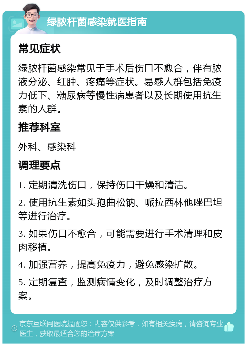 绿脓杆菌感染就医指南 常见症状 绿脓杆菌感染常见于手术后伤口不愈合，伴有脓液分泌、红肿、疼痛等症状。易感人群包括免疫力低下、糖尿病等慢性病患者以及长期使用抗生素的人群。 推荐科室 外科、感染科 调理要点 1. 定期清洗伤口，保持伤口干燥和清洁。 2. 使用抗生素如头孢曲松钠、哌拉西林他唑巴坦等进行治疗。 3. 如果伤口不愈合，可能需要进行手术清理和皮肉移植。 4. 加强营养，提高免疫力，避免感染扩散。 5. 定期复查，监测病情变化，及时调整治疗方案。