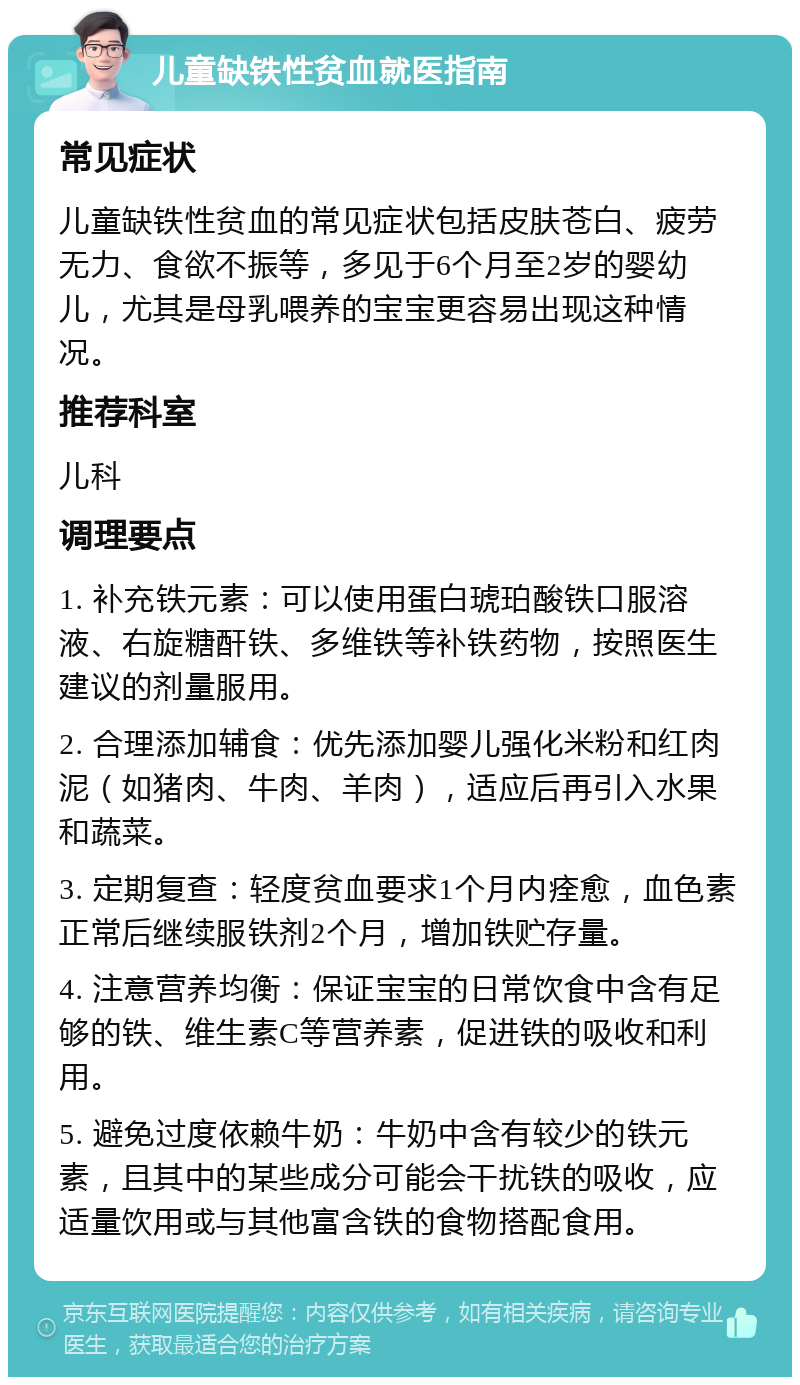 儿童缺铁性贫血就医指南 常见症状 儿童缺铁性贫血的常见症状包括皮肤苍白、疲劳无力、食欲不振等，多见于6个月至2岁的婴幼儿，尤其是母乳喂养的宝宝更容易出现这种情况。 推荐科室 儿科 调理要点 1. 补充铁元素：可以使用蛋白琥珀酸铁口服溶液、右旋糖酐铁、多维铁等补铁药物，按照医生建议的剂量服用。 2. 合理添加辅食：优先添加婴儿强化米粉和红肉泥（如猪肉、牛肉、羊肉），适应后再引入水果和蔬菜。 3. 定期复查：轻度贫血要求1个月内痊愈，血色素正常后继续服铁剂2个月，增加铁贮存量。 4. 注意营养均衡：保证宝宝的日常饮食中含有足够的铁、维生素C等营养素，促进铁的吸收和利用。 5. 避免过度依赖牛奶：牛奶中含有较少的铁元素，且其中的某些成分可能会干扰铁的吸收，应适量饮用或与其他富含铁的食物搭配食用。