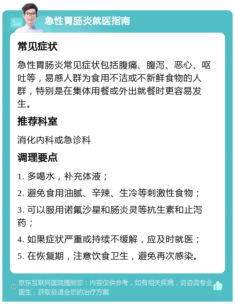 急性胃肠炎就医指南 常见症状 急性胃肠炎常见症状包括腹痛、腹泻、恶心、呕吐等，易感人群为食用不洁或不新鲜食物的人群，特别是在集体用餐或外出就餐时更容易发生。 推荐科室 消化内科或急诊科 调理要点 1. 多喝水，补充体液； 2. 避免食用油腻、辛辣、生冷等刺激性食物； 3. 可以服用诺氟沙星和肠炎灵等抗生素和止泻药； 4. 如果症状严重或持续不缓解，应及时就医； 5. 在恢复期，注意饮食卫生，避免再次感染。