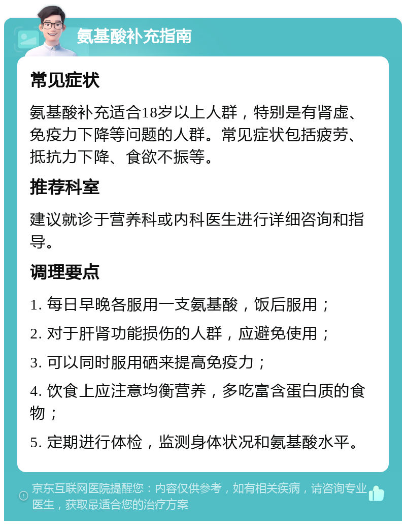 氨基酸补充指南 常见症状 氨基酸补充适合18岁以上人群，特别是有肾虚、免疫力下降等问题的人群。常见症状包括疲劳、抵抗力下降、食欲不振等。 推荐科室 建议就诊于营养科或内科医生进行详细咨询和指导。 调理要点 1. 每日早晚各服用一支氨基酸，饭后服用； 2. 对于肝肾功能损伤的人群，应避免使用； 3. 可以同时服用硒来提高免疫力； 4. 饮食上应注意均衡营养，多吃富含蛋白质的食物； 5. 定期进行体检，监测身体状况和氨基酸水平。