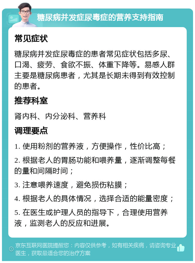 糖尿病并发症尿毒症的营养支持指南 常见症状 糖尿病并发症尿毒症的患者常见症状包括多尿、口渴、疲劳、食欲不振、体重下降等。易感人群主要是糖尿病患者，尤其是长期未得到有效控制的患者。 推荐科室 肾内科、内分泌科、营养科 调理要点 1. 使用粉剂的营养液，方便操作，性价比高； 2. 根据老人的胃肠功能和喂养量，逐渐调整每餐的量和间隔时间； 3. 注意喂养速度，避免损伤粘膜； 4. 根据老人的具体情况，选择合适的能量密度； 5. 在医生或护理人员的指导下，合理使用营养液，监测老人的反应和进展。