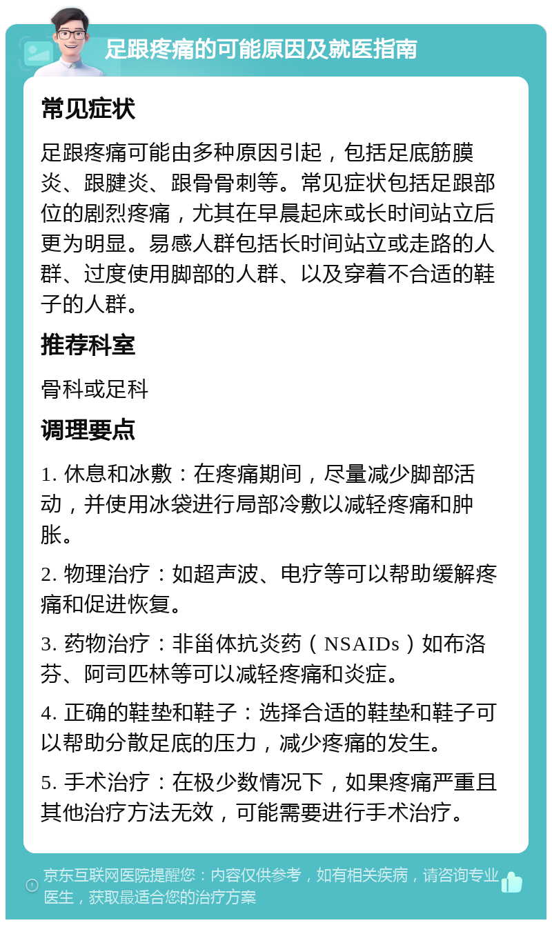 足跟疼痛的可能原因及就医指南 常见症状 足跟疼痛可能由多种原因引起，包括足底筋膜炎、跟腱炎、跟骨骨刺等。常见症状包括足跟部位的剧烈疼痛，尤其在早晨起床或长时间站立后更为明显。易感人群包括长时间站立或走路的人群、过度使用脚部的人群、以及穿着不合适的鞋子的人群。 推荐科室 骨科或足科 调理要点 1. 休息和冰敷：在疼痛期间，尽量减少脚部活动，并使用冰袋进行局部冷敷以减轻疼痛和肿胀。 2. 物理治疗：如超声波、电疗等可以帮助缓解疼痛和促进恢复。 3. 药物治疗：非甾体抗炎药（NSAIDs）如布洛芬、阿司匹林等可以减轻疼痛和炎症。 4. 正确的鞋垫和鞋子：选择合适的鞋垫和鞋子可以帮助分散足底的压力，减少疼痛的发生。 5. 手术治疗：在极少数情况下，如果疼痛严重且其他治疗方法无效，可能需要进行手术治疗。