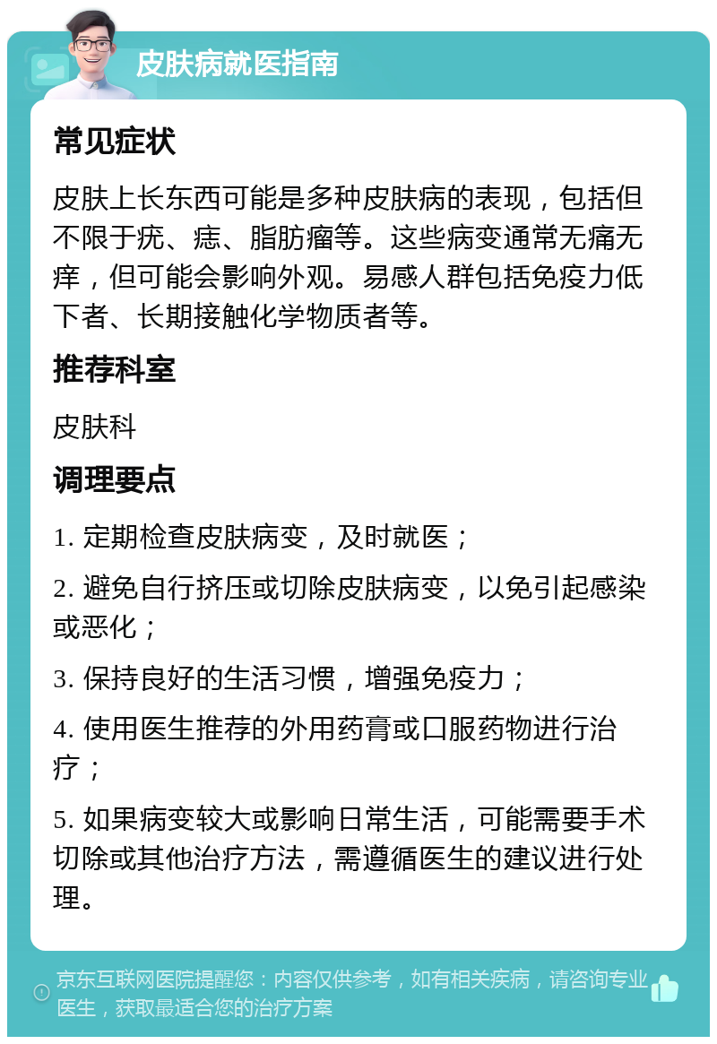 皮肤病就医指南 常见症状 皮肤上长东西可能是多种皮肤病的表现，包括但不限于疣、痣、脂肪瘤等。这些病变通常无痛无痒，但可能会影响外观。易感人群包括免疫力低下者、长期接触化学物质者等。 推荐科室 皮肤科 调理要点 1. 定期检查皮肤病变，及时就医； 2. 避免自行挤压或切除皮肤病变，以免引起感染或恶化； 3. 保持良好的生活习惯，增强免疫力； 4. 使用医生推荐的外用药膏或口服药物进行治疗； 5. 如果病变较大或影响日常生活，可能需要手术切除或其他治疗方法，需遵循医生的建议进行处理。