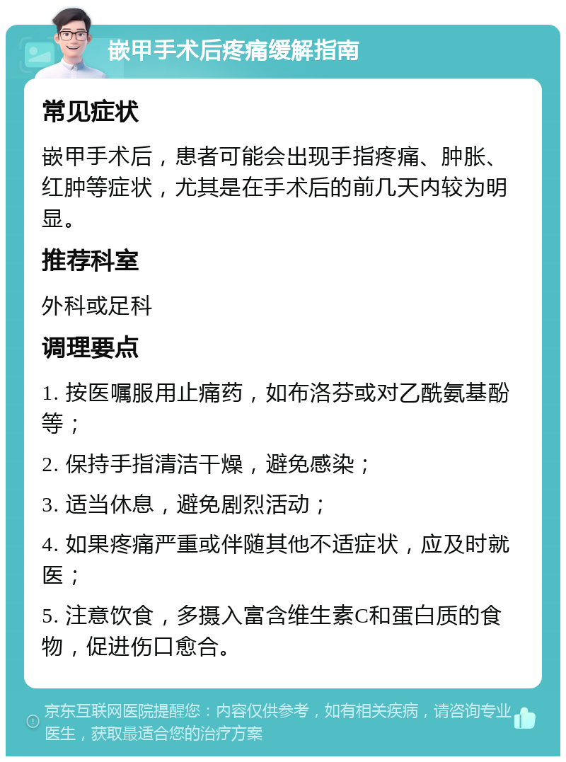 嵌甲手术后疼痛缓解指南 常见症状 嵌甲手术后，患者可能会出现手指疼痛、肿胀、红肿等症状，尤其是在手术后的前几天内较为明显。 推荐科室 外科或足科 调理要点 1. 按医嘱服用止痛药，如布洛芬或对乙酰氨基酚等； 2. 保持手指清洁干燥，避免感染； 3. 适当休息，避免剧烈活动； 4. 如果疼痛严重或伴随其他不适症状，应及时就医； 5. 注意饮食，多摄入富含维生素C和蛋白质的食物，促进伤口愈合。