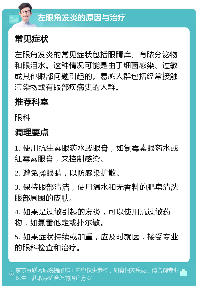 左眼角发炎的原因与治疗 常见症状 左眼角发炎的常见症状包括眼睛痒、有脓分泌物和眼泪水。这种情况可能是由于细菌感染、过敏或其他眼部问题引起的。易感人群包括经常接触污染物或有眼部疾病史的人群。 推荐科室 眼科 调理要点 1. 使用抗生素眼药水或眼膏，如氯霉素眼药水或红霉素眼膏，来控制感染。 2. 避免揉眼睛，以防感染扩散。 3. 保持眼部清洁，使用温水和无香料的肥皂清洗眼部周围的皮肤。 4. 如果是过敏引起的发炎，可以使用抗过敏药物，如氯雷他定或扑尔敏。 5. 如果症状持续或加重，应及时就医，接受专业的眼科检查和治疗。