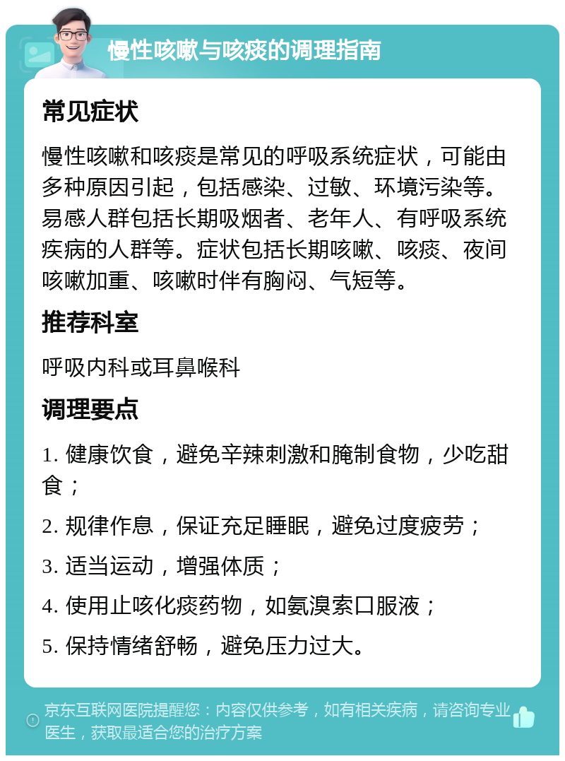 慢性咳嗽与咳痰的调理指南 常见症状 慢性咳嗽和咳痰是常见的呼吸系统症状，可能由多种原因引起，包括感染、过敏、环境污染等。易感人群包括长期吸烟者、老年人、有呼吸系统疾病的人群等。症状包括长期咳嗽、咳痰、夜间咳嗽加重、咳嗽时伴有胸闷、气短等。 推荐科室 呼吸内科或耳鼻喉科 调理要点 1. 健康饮食，避免辛辣刺激和腌制食物，少吃甜食； 2. 规律作息，保证充足睡眠，避免过度疲劳； 3. 适当运动，增强体质； 4. 使用止咳化痰药物，如氨溴索口服液； 5. 保持情绪舒畅，避免压力过大。