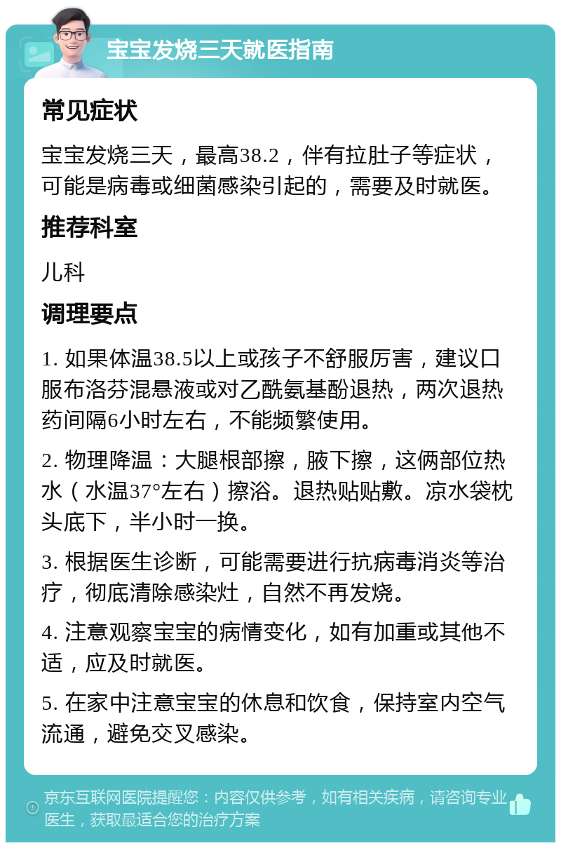 宝宝发烧三天就医指南 常见症状 宝宝发烧三天，最高38.2，伴有拉肚子等症状，可能是病毒或细菌感染引起的，需要及时就医。 推荐科室 儿科 调理要点 1. 如果体温38.5以上或孩子不舒服厉害，建议口服布洛芬混悬液或对乙酰氨基酚退热，两次退热药间隔6小时左右，不能频繁使用。 2. 物理降温：大腿根部擦，腋下擦，这俩部位热水（水温37°左右）擦浴。退热贴贴敷。凉水袋枕头底下，半小时一换。 3. 根据医生诊断，可能需要进行抗病毒消炎等治疗，彻底清除感染灶，自然不再发烧。 4. 注意观察宝宝的病情变化，如有加重或其他不适，应及时就医。 5. 在家中注意宝宝的休息和饮食，保持室内空气流通，避免交叉感染。